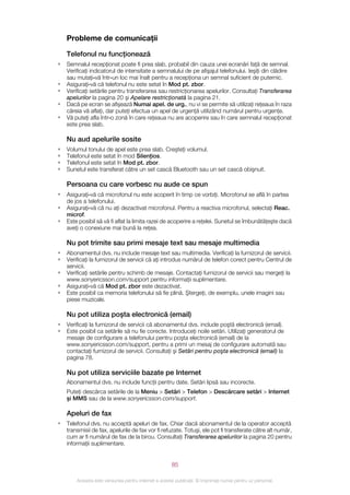 Probleme de comunicaţii

    Telefonul nu funcţionează
•   Semnalul recepţionat poate fi prea slab, probabil din cauza unei ecranări faţă de semnal.
    Verificaţi indicatorul de intensitate a semnalului de pe afişajul telefonului. Ieşiţi din clădire
    sau mutaţi‑vă într‑un loc mai înalt pentru a recepţiona un semnal suficient de puternic.
•   Asiguraţi‑vă că telefonul nu este setat în Mod pt. zbor.
•   Verificaţi setările pentru transferarea sau restricţionarea apelurilor. Consultaţi Transferarea
    apelurilor la pagina 20 şi Apelare restricţionată la pagina 21.
•   Dacă pe ecran se afişează Numai apel. de urg., nu vi se permite să utilizaţi reţeaua în raza
    căreia vă aflaţi, dar puteţi efectua un apel de urgenţă utilizând numărul pentru urgenţe.
•   Vă puteţi afla într‑o zonă în care reţeaua nu are acoperire sau în care semnalul recepţionat
    este prea slab.

    Nu aud apelurile sosite
•   Volumul tonului de apel este prea slab. Creşteţi volumul.
•   Telefonul este setat în mod Silenţios.
•   Telefonul este setat în Mod pt. zbor.
•   Sunetul este transferat către un set cască Bluetooth sau un set cască obişnuit.

    Persoana cu care vorbesc nu aude ce spun
•   Asiguraţi‑vă că microfonul nu este acoperit în timp ce vorbiţi. Microfonul se află în partea
    de jos a telefonului.
•   Asiguraţi‑vă că nu aţi dezactivat microfonul. Pentru a reactiva microfonul, selectaţi Reac.
    microf.
•   Este posibil să vă fi aflat la limita razei de acoperire a reţelei. Sunetul se îmbunătăţeşte dacă
    aveţi o conexiune mai bună la reţea.

    Nu pot trimite sau primi mesaje text sau mesaje multimedia
•   Abonamentul dvs. nu include mesaje text sau multimedia. Verificaţi la furnizorul de servicii.
•   Verificaţi la furnizorul de servicii că aţi introdus numărul de telefon corect pentru Centrul de
    servicii.
•   Verificaţi setările pentru schimb de mesaje. Contactaţi furnizorul de servicii sau mergeţi la
    www.sonyericsson.com/support pentru informaţii suplimentare.
•   Asiguraţi‑vă că Mod pt. zbor este dezactivat.
•   Este posibil ca memoria telefonului să fie plină. Ştergeţi, de exemplu, unele imagini sau
    piese muzicale.

    Nu pot utiliza poşta electronică (email)
•   Verificaţi la furnizorul de servicii că abonamentul dvs. include poştă electronică (email).
•   Este posibil ca setările să nu fie corecte. Introduceţi noile setări. Utilizaţi generatorul de
    mesaje de configurare a telefonului pentru poşta electronică (email) de la
    www.sonyericsson.com/support, pentru a primi un mesaj de configurare automată sau
    contactaţi furnizorul de servicii. Consultaţi şi Setări pentru poşta electronică (email) la
    pagina 78.

    Nu pot utiliza serviciile bazate pe Internet
    Abonamentul dvs. nu include funcţii pentru date. Setări lipsă sau incorecte.
    Puteţi descărca setările de la Meniu > Setări > Telefon > Descărcare setări > Internet
    şi MMS sau de la www.sonyericsson.com/support.

    Apeluri de fax
•   Telefonul dvs. nu acceptă apeluri de fax. Chiar dacă abonamentul de la operator acceptă
    transmisii de fax, apelurile de fax vor fi refuzate. Totuşi, ele pot fi transferate către alt număr,
    cum ar fi numărul de fax de la birou. Consultaţi Transferarea apelurilor la pagina 20 pentru
    informaţii suplimentare.


                                                       85

        Aceasta este versiunea pentru Internet a acestei publicaţii. © Imprimaţi numai pentru uz personal.
 