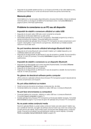 •   Asiguraţi‑vă că posibilii apelanţi de fax nu vor încerca să trimită un fax către telefonul dvs.,
    deoarece pot întâmpina un număr de reîncercări înainte de oprirea transmisiei fax.


    Memorie plină
    Când telefonul nu mai are spaţiu disponibil pentru stocarea informaţiilor, trebuie să eliberaţi
    memorie pentru a vă asigura că telefonul funcţionează corect. Consultaţi Memoria la
    pagina 8 pentru informaţii suplimentare.


    Probleme la conectarea cu un PC sau alt dispozitiv

    Imposibil de stabilit o conexiune utilizând un cablu USB
•   Asiguraţi‑vă că acest cablu USB este corect conectat la computer.
•   Asiguraţi‑vă că blocarea telefonului nu este activă.
•   Dezinstalaţi aplicaţia Sony Ericsson PC Companion. Reinstalaţi programul şi urmaţi cu
    atenţie procedura de instalare. Conectaţi telefonul la computer.
•   Căutaţi actualizări ale aplicaţiei Sony Ericsson PC Companion la www.sonyericsson.com/
    support. Dacă găsiţi o nouă versiune a programului, descărcaţi‑o şi instalaţi această
    versiune în locul celei vechi.

    Nu pot transfera elemente utilizând tehnologia Bluetooth fără fir
•   Asiguraţi‑vă că funcţia Bluetooth este activată în telefon şi în celălalt dispozitiv şi că
    vizibilitatea telefonului este activată.
•   Asiguraţi‑vă că dispozitivele se află fiecare în raza de acoperire a celuilalt. Se recomandă o
    rază de 10 metri (33 picioare). Consultaţi Vizibilitatea la pagina 68 pentru informaţii
    suplimentare.

    Imposibil de stabilit o conexiune cu un dispozitiv Bluetooth
•   Asiguraţi‑vă că dispozitivele sunt corect asociate (împerecheate). Consultaţi Utilizarea
    tehnologiei Bluetooth™ fără fir la pagina 68.
•   Asiguraţi‑vă că dispozitivele sunt încărcate.
•   Asiguraţi‑vă că dispozitivele se află fiecare în raza de acoperire a celuilalt. Se recomandă o
    rază de 10 metri (33 picioare).

    Nu găsesc de descărcat software pentru computer
    Ultima versiune a aplicaţiei software Sony Ericsson PC Companion poate fi descărcată de
    la www.sonyericsson.com/support.

    Nu pot utiliza telefonul ca modem
•   Cereţi furnizorului de servicii să activeze conexiunea dvs. de date.
•   Conectaţi telefonul la computer, utilizând un cablu USB sau o conexiune Bluetooth.

    Nu pot face sincronizarea cu computerul
•   Conectaţi telefonul la computer, utilizând un cablu USB sau o conexiune Bluetooth.
    Consultaţi Suport conectare la pagina 71.
•   Instalaţi aplicaţia Sony Ericsson PC Companion şi introduceţi setările necesare. Consultaţi
    Sincronizarea la pagina 73 şi funcţia de ajutor din aplicaţia Sony Ericsson PC Companion.

    Nu se poate vedea conţinutul media
    Dacă din aplicaţia Media nu puteţi vedea conţinutul media care este salvat în telefon sau
    pe o cartelă de memorie, vă rugăm să verificaţi volumul maxim sau minim de conţinut care
    vă este permis să‑l salvaţi. Dacă nivelul maxim de stocare este depăşit pentru conţinutul
    media, încercaţi să actualizaţi manual bibliotecile media pe care le deţineţi. Consultaţi
    Pentru a actualiza manual bibliotecile media la pagina 35.




                                                       86

        Aceasta este versiunea pentru Internet a acestei publicaţii. © Imprimaţi numai pentru uz personal.
 