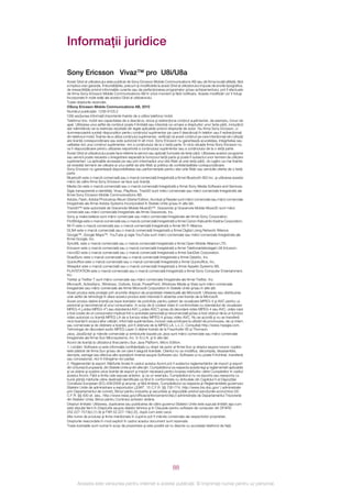 Informaţii juridice

Sony Ericsson Vivaz™ pro U8i/U8a
Acest Ghid al utilizatorului este publicat de Sony Ericsson Mobile Communications AB sau de firma locală afiliată, fără
a implica vreo garanţie. Îmbunătăţirile, precum şi modificările la acest Ghid al utilizatorului impuse de erorile tipografice,
de inexactităţile privind informaţiile curente sau de perfecţionarea programelor şi/sau echipamentului, pot fi efectuate
de firma Sony Ericsson Mobile Communications AB în orice moment şi fără notificare. Aceste modificări vor fi totuşi
încorporate în noile ediţii ale acestui Ghid al utilizatorului.
Toate drepturile rezervate.
©Sony Ericsson Mobile Communications AB, 2010
Numărul publicaţiei: 1236-9103.2
Citiţi secţiunea Informaţii importante înainte de a utiliza telefonul mobil.
Telefonul dvs. mobil are capacitatea de a descărca, stoca şi redirecţiona conţinut suplimentar, de exemplu, tonuri de
apel. Utilizarea unui astfel de conţinut poate fi limitată sau interzisă ca urmare a drepturilor unor terţe părţi, incluzând
dar nelimitându-se la restricţia rezultată din legile aplicabile privind drepturile de autor. Nu firma Sony Ericsson, ci
dumneavoastră sunteţi răspunzător pentru conţinutul suplimentar pe care îl descărcaţi în telefon sau îl redirecţionaţi
din telefonul mobil. Înainte de a utiliza conţinutul suplimentar, verificaţi că acest conţinut pe care intenţionaţi să‑l utilizaţi
are licenţă corespunzătoare sau este autorizat în alt mod. Sony Ericsson nu garantează acurateţea, integritatea sau
calitatea nici unui conţinut suplimentar, nici a conţinutului de la o terţă parte. În nicio situaţie firma Sony Ericsson nu
va fi răspunzătoare pentru utilizarea nepotrivită a conţinutului suplimentar sau a conţinutului de la o terţă parte.
Acest Ghid al utilizatorului poate face referire la servicii sau aplicaţii furnizate de terţe părţi. Utilizarea acestor programe
sau servicii poate necesita o înregistrare separată la furnizorul terţă parte şi poate fi subiectul unor termeni de utilizare
suplimentari. La aplicaţiile accesate pe sau prin intermediul unui site Web al unei terţe părţi, vă rugăm ca mai înainte
să revedeţi termenii de utilizare ai unui astfel de site Web şi politica de confidenţialitate corespunzătoare.
Sony Ericsson nu garantează disponibilitatea sau performanţele pentru site-urile Web sau serviciile oferite de o terţă
parte.
Bluetooth este o marcă comercială sau o marcă comercială înregistrată a firmei Bluetooth SIG Inc. şi utilizarea acestei
mărci de către firma Sony Ericsson se face sub licenţă.
Media Go este o marcă comercială sau o marcă comercială înregistrată a firmei Sony Media Software and Services.
Sigla transparentă a identităţii, Vivaz, PlayNow, TrackID sunt mărci comerciale sau mărci comerciale înregistrate ale
firmei Sony Ericsson Mobile Communications AB.
Adobe, Flash, Adobe Photoshop Album Starter Edition, Acrobat şi Reader sunt mărci comerciale sau mărci comerciale
înregistrate ale firmei Adobe Systems Incorporated în Statele Unite şi/sau în alte ţări.
TrackID™ este autorizată de Gracenote Mobile MusicID™. Gracenote şi Gracenote Mobile MusicID sunt mărci
comerciale sau mărci comerciale înregistrate ale firmei Gracenote, Inc.
Sony şi make.believe sunt mărci comerciale sau mărci comerciale înregistrate ale firmei Sony Corporation.
PictBridge este o marcă comercială sau o marcă comercială înregistrată a firmei Canon Kabushiki Kaisha Corporation.
Wi-Fi este o marcă comercială sau o marcă comercială înregistrată a firmei Wi-Fi Alliance.
DLNA este o marcă comercială sau o marcă comercială înregistrată a firmei Digital Living Network Alliance.
Google™, Google Maps™, YouTube şi sigla YouTube sunt mărci comerciale sau mărci comerciale înregistrate ale
firmei Google, Inc.
SyncML este o marcă comercială sau o marcă comercială înregistrată a firmei Open Mobile Alliance LTD.
Ericsson este o marcă comercială sau o marcă comercială înregistrată a firmei Telefonaktiebolaget LM Ericsson.
microSD este o marcă comercială sau o marcă comercială înregistrată a firmei SanDisk Corporation.
RoadSync este o marcă comercială sau o marcă comercială înregistrată a firmei DataViz, Inc.
Quickoffice este o marcă comercială sau o marcă comercială înregistrată a firmei Quickoffice, Inc.
Wisepilot este o marcă comercială sau o marcă comercială înregistrată a firmei Appello Systems AB.
PLAYSTATION este o marcă comercială sau o marcă comercială înregistrată a firmei Sony Computer Entertainment,
Inc.
Twitter şi Twitter T sunt mărci comerciale sau mărci comerciale înregistrate ale firmei Twitter, Inc.
Microsoft, ActiveSync, Windows, Outlook, Excel, PowerPoint, Windows Media şi Vista sunt mărci comerciale
înregistrate sau mărci comerciale ale firmei Microsoft Corporation în Statele Unite şi/sau în alte ţări.
Acest produs este protejat prin anumite drepturi de proprietate intelectuală ale Microsoft. Utilizarea sau distribuirea
unei astfel de tehnologii în afara acestui produs este interzisă în absenţa unei licenţe de la Microsoft.
Acest produs deţine licenţă pe baza licenţelor de portofoliu pentru patent de vizualizare MPEG-4 şi AVC pentru uz
personal şi necomercial al unui consumator, în scop de (i) codare video în conformitate cu standardul de vizualizare
MPEG-4 („video MPEG-4”) sau standardul AVC („video AVC”) şi/sau (ii) decodare video MPEG-4 sau AVC, video care
a fost codat de un consumator implicat într‑o activitate personală şi necomercială şi/sau a fost obţinut de la un furnizor
video autorizat cu licenţă MPEG LA de a furniza video MPEG-4 şi/sau video AVC. Nu se acordă şi nu se transferă
nicio licenţă în scopul altor utilizări. Informaţii suplimentare, inclusiv cele privitoare la utilizări de promovare, de uz intern
sau comerciale şi de obţinere a licenţei, pot fi obţinute de la MPEG LA, L.L.C. Consultaţi http://www.mpegla.com.
Tehnologia de decodare audio MPEG Layer-3 deţine licenţă de la Fraunhofer IIS şi Thomson.
Java, JavaScript şi mărcile comerciale şi simbolurile bazate pe Java sunt mărci comerciale sau mărci comerciale
înregistrate ale firmei Sun Microsystems, Inc. în S.U.A. şi în alte ţări.
Acord de licenţă la utilizatorul final pentru Sun Java Platform, Micro Edition.
1. Limitări: Software-ul este informaţie confidenţială cu drept de autor al firmei Sun şi dreptul asupra tuturor copiilor
este păstrat de firma Sun şi/sau de cei care îi asigură licenţele. Clientul nu va modifica, decompila, dezasambla,
decripta, extrage sau efectua alte operaţiuni inverse asupra Software-ului. Software-ul nu poate fi închiriat, transferat
sau concesionat, nici în întregime nici parţial.
2. Reglementări la export: Mărfurile livrate în cadrul acestui Acord pot fi subiectul reglementărilor de import şi export
din Uniunea Europeană, din Statele Unite şi din alte ţări. Cumpărătorul va respecta aceste legi şi reglementări aplicabile
şi va obţine şi susţine orice licenţă de export şi import necesară pentru livrarea mărfurilor către Cumpărător în cadrul
acestui Acord. Fără a limita cele expuse anterior, şi ca un exemplu, Cumpărătorul nu va exporta sau reexporta cu
bună ştiinţă mărfurile către destinaţii identificate ca fiind în conformitate cu Articolele din Capitolul II al Dispoziţiei
Consiliului European (EC) 428/2009 şi anume, şi fără limitare, Cumpărătorul va respecta şi Reglementările guvernului
Statelor Unite de administrare a exporturilor („EAR”, 15 C.F.R. §§ 730-774, http://www.bis.doc.gov/ ) administrate
prin Departamentul de comerţ, Biroul pentru industrie şi securitate şi dispoziţiile privind sancţiunile economice (30
C.F.R. §§ 500 et. seq., http://www.treas.gov/offices/enforcement/ofac/) administrate de Departamentul Trezoreriei
din Statelor Unite, Biroul pentru Controlul activelor străine.
Drepturi limitate: Utilizarea, duplicarea sau publicarea de către guvernul Statelor Unite este supusă limitării aşa cum
este stipulat ferm în Drepturile asupra datelor tehnice şi în Clauzele pentru software de computer din DFARS
252.227-7013(c) (1) (ii) şi FAR 52.227-19(c) (2), după cum este cazul.
Alte nume de produse şi firme menţionate în cuprins pot fi mărcile comerciale ale respectivilor proprietari.
Drepturile neacordate în mod explicit în cadrul acestui document sunt rezervate.
Toate ilustraţiile sunt numai în scop de prezentare şi este posibil să nu descrie cu acurateţe telefonul de faţă.




                                                                              88

       Aceasta este versiunea pentru Internet a acestei publicaţii. © Imprimaţi numai pentru uz personal.
 