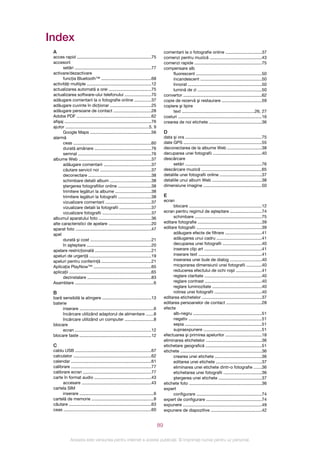 Index
 A                                                                                        comentarii la o fotografie online ..............................37
 acces rapid ..............................................................75             comenzi pentru muzică ...........................................43
 accesorii                                                                                comenzi rapide ........................................................75
       setări ................................................................77          compensare alb
 activare/dezactivare                                                                          fluorescent .......................................................50
       funcţia Bluetooth™ .........................................68                          incandescent ...................................................50
 activităţi multiple .....................................................12                   înnorat .............................................................50
 actualizarea automată a orei ...................................75                            lumină de zi .....................................................50
 actualizarea software-ului telefonului ......................70                          convertor .................................................................62
 adăugare comentarii la o fotografie online ..............37                              copie de rezervă şi restaurare .................................59
 adăugare cuvinte în dicţionar ..................................25                       copiere şi lipire
 adăugare persoane de contact ...............................28                                text ............................................................26, 27
 Adobe PDF ..............................................................62               costuri ......................................................................16
 afişaj ........................................................................76        crearea de noi etichete ............................................36
 ajutor .....................................................................5, 9
       Google Maps ...................................................56                  D
 alarmă                                                                                   data şi ora ................................................................75
       ceas .................................................................60           date GPS .................................................................55
       durată amânare ...............................................76                   deconectarea de la albume Web ............................38
       semnal .............................................................76             decuparea unei fotografii ........................................40
 albume Web ............................................................37                descărcare
       adăugare comentarii .......................................37                           setări ................................................................76
       căutare servicii noi ..........................................37                  descărcare muzică ..................................................65
       deconectare ....................................................38                 detaliile unei fotografii online ...................................37
       schimbare detalii album ..................................38                       detaliile unui album Web .........................................38
       ştergerea fotografiilor online ...........................38                       dimensiune imagine ................................................50
       trimitere legături la albume ..............................38
       trimitere legături la fotografii ...........................38                     E
       vizualizare comentarii ......................................37                    ecran
       vizualizare detalii la fotografii ..........................37                          blocare ............................................................12
       vizualizare fotografii .........................................37                 ecran pentru regimul de aşteptare ..........................74
 albumul aparatului foto ............................................36                        schimbare ........................................................75
 alte caracteristici de apelare ...................................20                     editare fotografie .....................................................39
 aparat foto ...............................................................47            editare fotografii ......................................................39
 apel                                                                                          adăugare efecte de filtrare ..............................41
       durată şi cost ...................................................21                    adăugarea unui cadru .....................................41
       în aşteptare ......................................................20                   decuparea unei fotografii ................................40
 apelare restricţionată ...............................................21                      inserare clip art ................................................41
 apeluri de urgenţă ...................................................19                      inserare text .....................................................41
 apeluri pentru conferinţă .........................................21                         inserarea unei bule de dialog ..........................40
 Aplicaţia PlayNow™ ................................................65                         micşorarea dimensiunii unei fotografii .............40
 aplicaţii ....................................................................65              reducerea efectului de ochi roşii .....................41
       dezinstalare .....................................................83                    reglare claritate ................................................40
 Asamblare .................................................................6                  reglare contrast ...............................................40
                                                                                               reglare luminozitate .........................................40
 B                                                                                             rotirea unei fotografii .......................................40
 bară sensibilă la atingere .........................................13                   editarea etichetelor ..................................................37
 baterie                                                                                  editarea persoanelor de contact .............................28
      inserare ..............................................................6            efecte
      încărcare utilizând adaptorul de alimentare ......8                                      alb-negru .........................................................51
      încărcare utilizând un computer ........................8                                negativ .............................................................51
 blocare                                                                                       sepia ................................................................51
      ecran ...............................................................12                  supraexpunere ................................................51
 blocare taste ............................................................12             efectuarea şi primirea apelurilor ..............................18
                                                                                          eliminarea etichetelor ..............................................36
 C                                                                                        etichetare geografică ...............................................51
 cablu USB ...............................................................67              etichete ....................................................................36
 calculator .................................................................62                crearea unei etichete .......................................36
 calendar ...................................................................61                editarea unei etichete ......................................37
 calibrare ...................................................................77               eliminarea unei etichete dintr-o fotografie ......36
 calibrare ecran .........................................................77                   etichetarea unei fotografii ................................36
 carte în format audio ...............................................43                       ştergerea unei etichete ....................................37
      accesare ..........................................................43               etichete foto ............................................................36
 cartela SIM                                                                              expert
      inserare ..............................................................6                 configurare ......................................................74
 cartelă de memorie ....................................................8                 expert de configurare ..............................................74
 căutare ....................................................................63           expunere ..................................................................49
 ceas .........................................................................60         expunere de diapozitive ..........................................42


                                                                                     89

              Aceasta este versiunea pentru Internet a acestei publicaţii. © Imprimaţi numai pentru uz personal.
 
