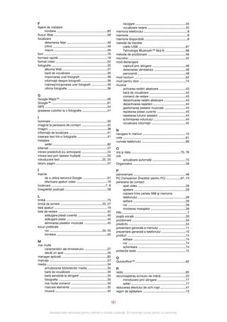 F                                                                                             navigare ...........................................................34
fişiere de instalare                                                                          vizualizare redare ............................................34
      trimitere ...........................................................83            memoria telefonului ...................................................8
fluxuri Web ..............................................................58             memorie ....................................................................8
focalizare                                                                               memorie disponibilă ..................................................8
      detectarea feţei ...............................................49                 metodă de transfer
      infinit ................................................................49              cablu USB .......................................................67
      macro ..............................................................49                  Tehnologia Bluetooth™ fără fir .......................68
font ..........................................................................76        metode de poziţionare ............................................56
formare rapidă .........................................................19               microfon ..................................................................52
format video ............................................................52              mod declanşare
fotografie .................................................................35                captură prin atingere .......................................48
      albume Web ....................................................37                       detectarea zâmbetului .....................................48
      bară de vizualizare ...........................................35                       panoramă ........................................................48
      imprimarea unei fotografii ...............................39                       mod nocturn ............................................................52
      informaţii despre fotografii ..............................39                      mod pentru zbor ......................................................74
      mărirea/micşorarea unei fotografii ..................39                            muzică
      ultima fotografie ..............................................36                      activarea redării aleatoare ...............................43
                                                                                              bară de vizualizare ...........................................42
G                                                                                             comenzi de redare ...........................................43
Google Maps™ .......................................................56                        dezactivarea redării aleatoare .........................43
Google™ .................................................................61                   dezactivarea repetării ......................................44
GPS .........................................................................54               gestionarea pieselor muzicale .........................44
gradarea culorilor la o fotografie .............................41                            repetarea piesei curente ..................................43
                                                                                              repetarea tuturor pieselor ................................44
I                                                                                             schimbarea volumului .....................................44
iluminare ..................................................................50
                                                                                              vizualizare informaţii ........................................45
imagine la persoana de contact ..............................42
imagini .....................................................................38          N
informaţii de localizare .............................................51                 navigare în meniuri ..................................................12
inserare text într‑o fotografie ...................................41                    note .........................................................................61
instalare                                                                                numele telefonului ...................................................68
      setări ................................................................82
Internet ....................................................................57          O
intrare predictivă (cu anticipare) ..............................24                      ora şi data ..........................................................75, 76
intrare text prin tastare multiplă ..............................25                      oră
introducere text .................................................22, 25                      actualizare automată .......................................75
istoric pagini ............................................................57            Organizator ..............................................................59

Î                                                                                        P
înainte                                                                                  panoramare .............................................................48
     de a utiliza serviciul Google .............................61                       PC Companion (Însoţitor pentru PC) .................67, 73
     efectuare apeluri video ....................................19                      persoane de contact
încărcare ................................................................7, 8                 apel video ........................................................28
înregistrări podcast ..................................................58                      apelare .............................................................28
                                                                                               copiere între cartela SIM şi memoria
L                                                                                              telefonului ........................................................28
limbă ........................................................................75               editare .............................................................28
limbă de scriere .................................................25, 27                       noi ....................................................................28
listă apeluri ..............................................................19                 trimiterea mesajelor .........................................28
liste de redare ..........................................................45             PIN .............................................................................7
      adăugare piesă curentă ...................................45                       poştă vocală ............................................................20
      adăugare piese ................................................45                  poziţionare ...............................................................54
      eliminarea pieselor muzicale ...........................45                         predictiv ...................................................................24
locuri preferate                                                                         prezentare generală a meniului ...............................11
      noi ..............................................................54, 55           prezentare generală a telefonului ............................10
      trimitere ...........................................................55            profiluri ....................................................................74
                                                                                               editare .............................................................74
M                                                                                              noi ....................................................................74
mai multe
                                                                                               schimbare ........................................................74
    caracteristici ale browserului ...........................57
                                                                                         protecţie taste .........................................................12
    decât un apel ...................................................20
manager aplicaţii .....................................................82                Q
marcaje ....................................................................57           Quickoffice™ ...........................................................62
media .......................................................................34
    actualizarea bibliotecilor media .......................35                           R
    bară de vizualizare ...........................................34                    radio ........................................................................65
    bară sensibilă la atingere .................................34                       recunoaşterea scrisului de mână ............................22
    fotografie .........................................................35                    introducere prin atingere .................................77
    mai multe comenzi ..........................................34                            setări ................................................................77
    marcare elemente ............................................35                      reducerea efectului de ochi roşii .............................41
    muzică .............................................................42               regim de aşteptare ..................................................13


                                                                                    90

             Aceasta este versiunea pentru Internet a acestei publicaţii. © Imprimaţi numai pentru uz personal.
 
