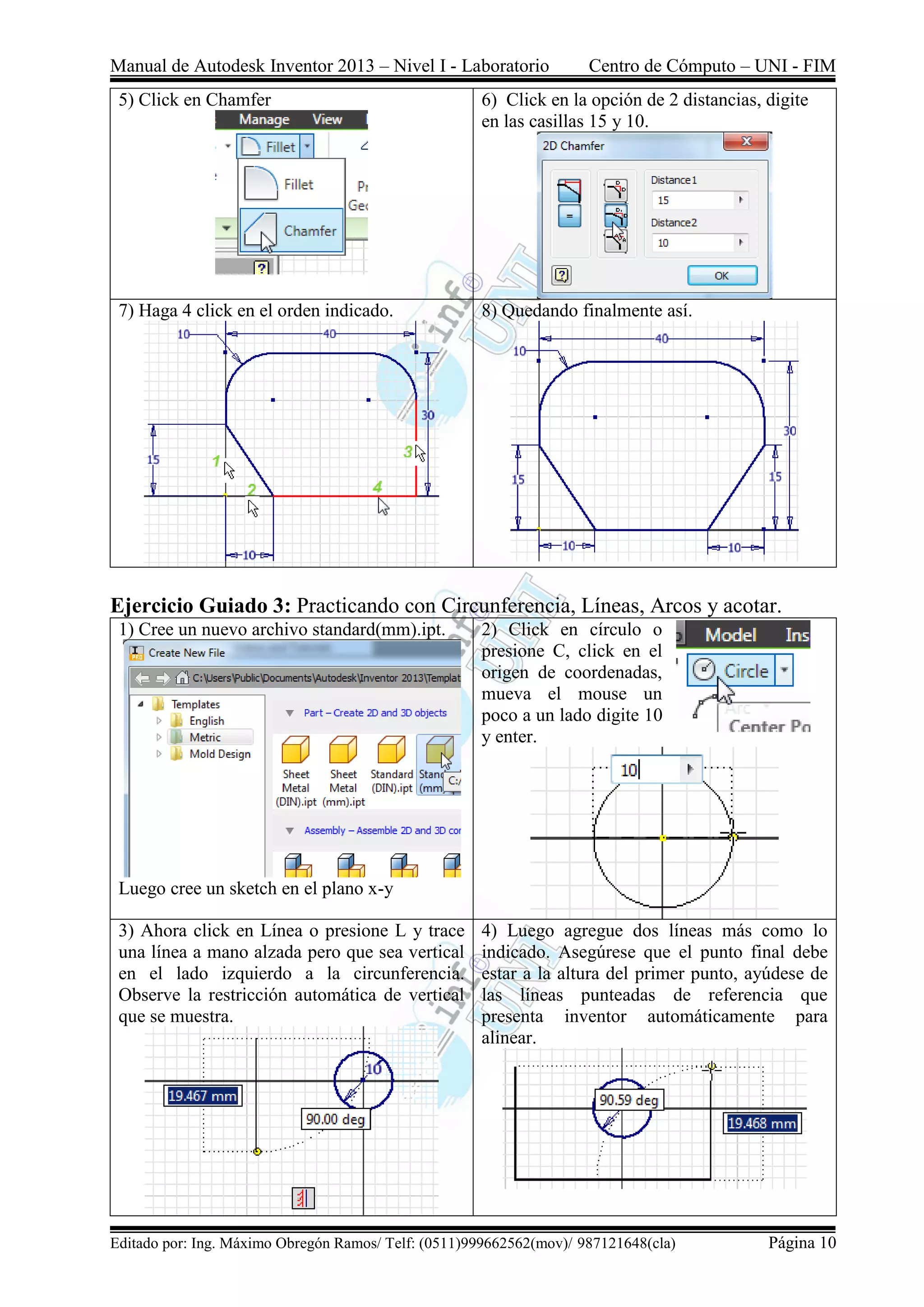 Manual de Autodesk Inventor 2013 – Nivel I - Laboratorio Centro de Cómputo – UNI - FIM
Editado por: Ing. Máximo Obregón Ramos/ Telf: (0511)999662562(mov)/ 987121648(cla) Página 10
5) Click en Chamfer 6) Click en la opción de 2 distancias, digite
en las casillas 15 y 10.
7) Haga 4 click en el orden indicado. 8) Quedando finalmente así.
Ejercicio Guiado 3: Practicando con Circunferencia, Líneas, Arcos y acotar.
1) Cree un nuevo archivo standard(mm).ipt.
Luego cree un sketch en el plano x-y
2) Click en círculo o
presione C, click en el
origen de coordenadas,
mueva el mouse un
poco a un lado digite 10
y enter.
3) Ahora click en Línea o presione L y trace
una línea a mano alzada pero que sea vertical
en el lado izquierdo a la circunferencia.
Observe la restricción automática de vertical
que se muestra.
4) Luego agregue dos líneas más como lo
indicado. Asegúrese que el punto final debe
estar a la altura del primer punto, ayúdese de
las líneas punteadas de referencia que
presenta inventor automáticamente para
alinear.
 