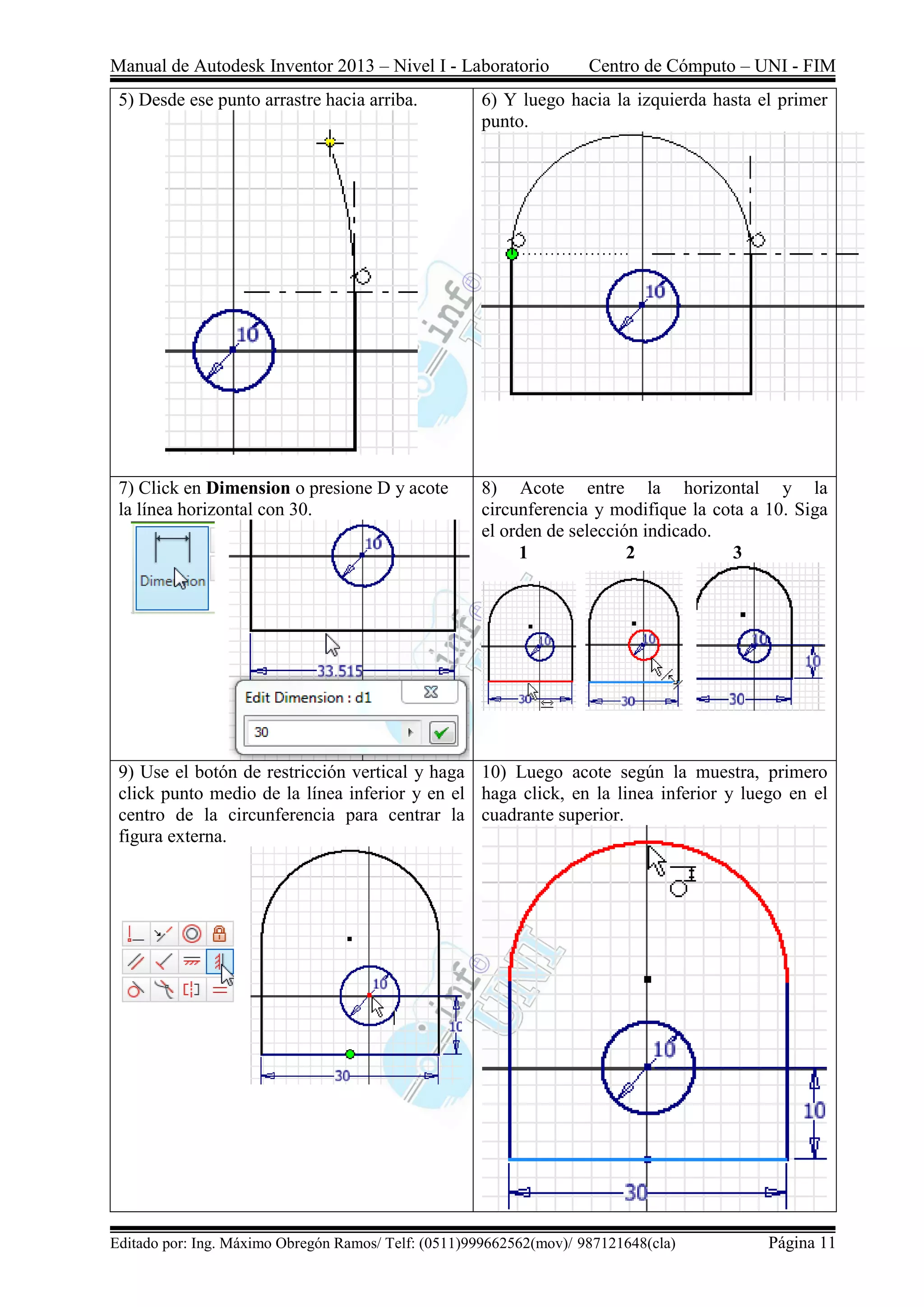 Manual de Autodesk Inventor 2013 – Nivel I - Laboratorio Centro de Cómputo – UNI - FIM
Editado por: Ing. Máximo Obregón Ramos/ Telf: (0511)999662562(mov)/ 987121648(cla) Página 11
5) Desde ese punto arrastre hacia arriba. 6) Y luego hacia la izquierda hasta el primer
punto.
7) Click en Dimension o presione D y acote
la línea horizontal con 30.
8) Acote entre la horizontal y la
circunferencia y modifique la cota a 10. Siga
el orden de selección indicado.
1 2 3
9) Use el botón de restricción vertical y haga
click punto medio de la línea inferior y en el
centro de la circunferencia para centrar la
figura externa.
10) Luego acote según la muestra, primero
haga click, en la linea inferior y luego en el
cuadrante superior.
 