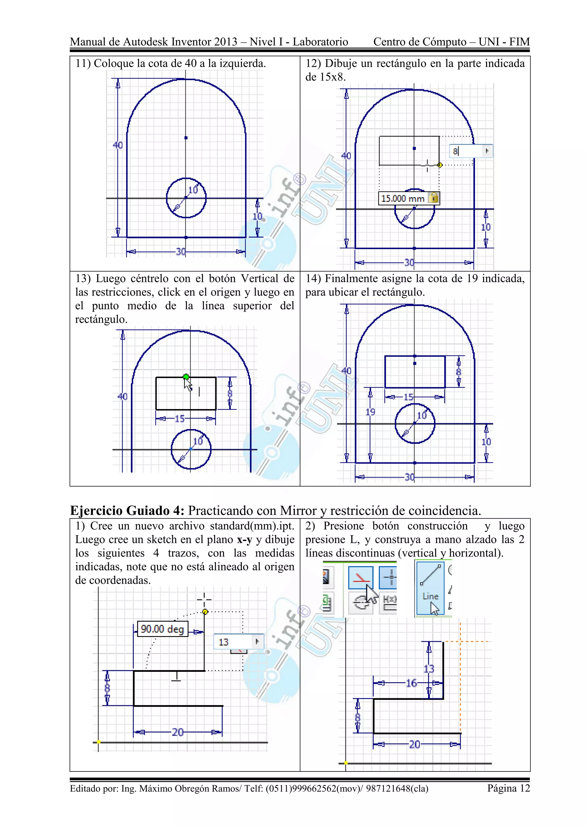 Manual de Autodesk Inventor 2013 – Nivel I - Laboratorio Centro de Cómputo – UNI - FIM
Editado por: Ing. Máximo Obregón Ramos/ Telf: (0511)999662562(mov)/ 987121648(cla) Página 12
11) Coloque la cota de 40 a la izquierda. 12) Dibuje un rectángulo en la parte indicada
de 15x8.
13) Luego céntrelo con el botón Vertical de
las restricciones, click en el origen y luego en
el punto medio de la línea superior del
rectángulo.
14) Finalmente asigne la cota de 19 indicada,
para ubicar el rectángulo.
Ejercicio Guiado 4: Practicando con Mirror y restricción de coincidencia.
1) Cree un nuevo archivo standard(mm).ipt.
Luego cree un sketch en el plano x-y y dibuje
los siguientes 4 trazos, con las medidas
indicadas, note que no está alineado al origen
de coordenadas.
2) Presione botón construcción y luego
presione L, y construya a mano alzado las 2
líneas discontinuas (vertical y horizontal).
 