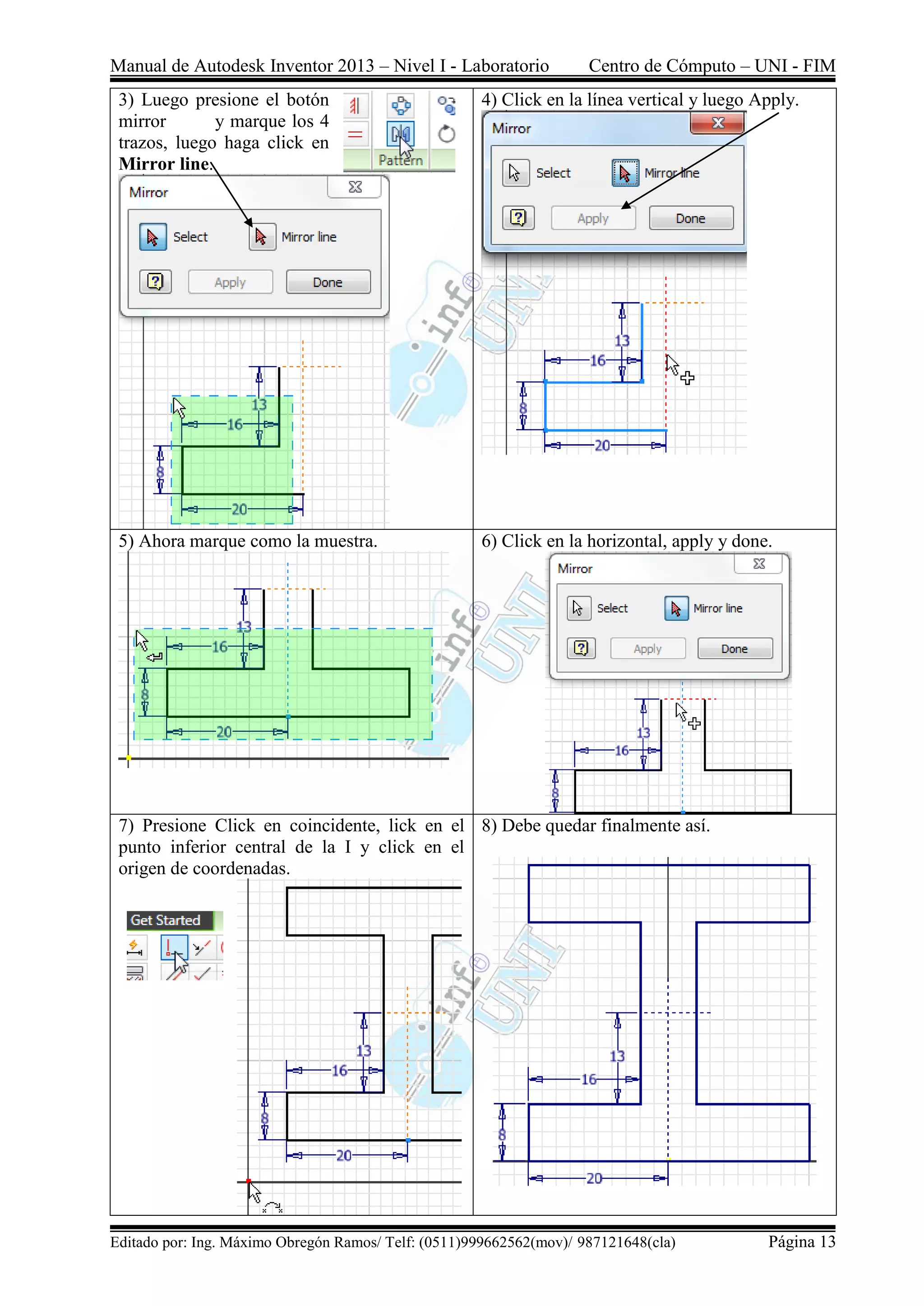 Manual de Autodesk Inventor 2013 – Nivel I - Laboratorio Centro de Cómputo – UNI - FIM
Editado por: Ing. Máximo Obregón Ramos/ Telf: (0511)999662562(mov)/ 987121648(cla) Página 13
3) Luego presione el botón
mirror y marque los 4
trazos, luego haga click en
Mirror line.
4) Click en la línea vertical y luego Apply.
5) Ahora marque como la muestra. 6) Click en la horizontal, apply y done.
7) Presione Click en coincidente, lick en el
punto inferior central de la I y click en el
origen de coordenadas.
8) Debe quedar finalmente así.
 