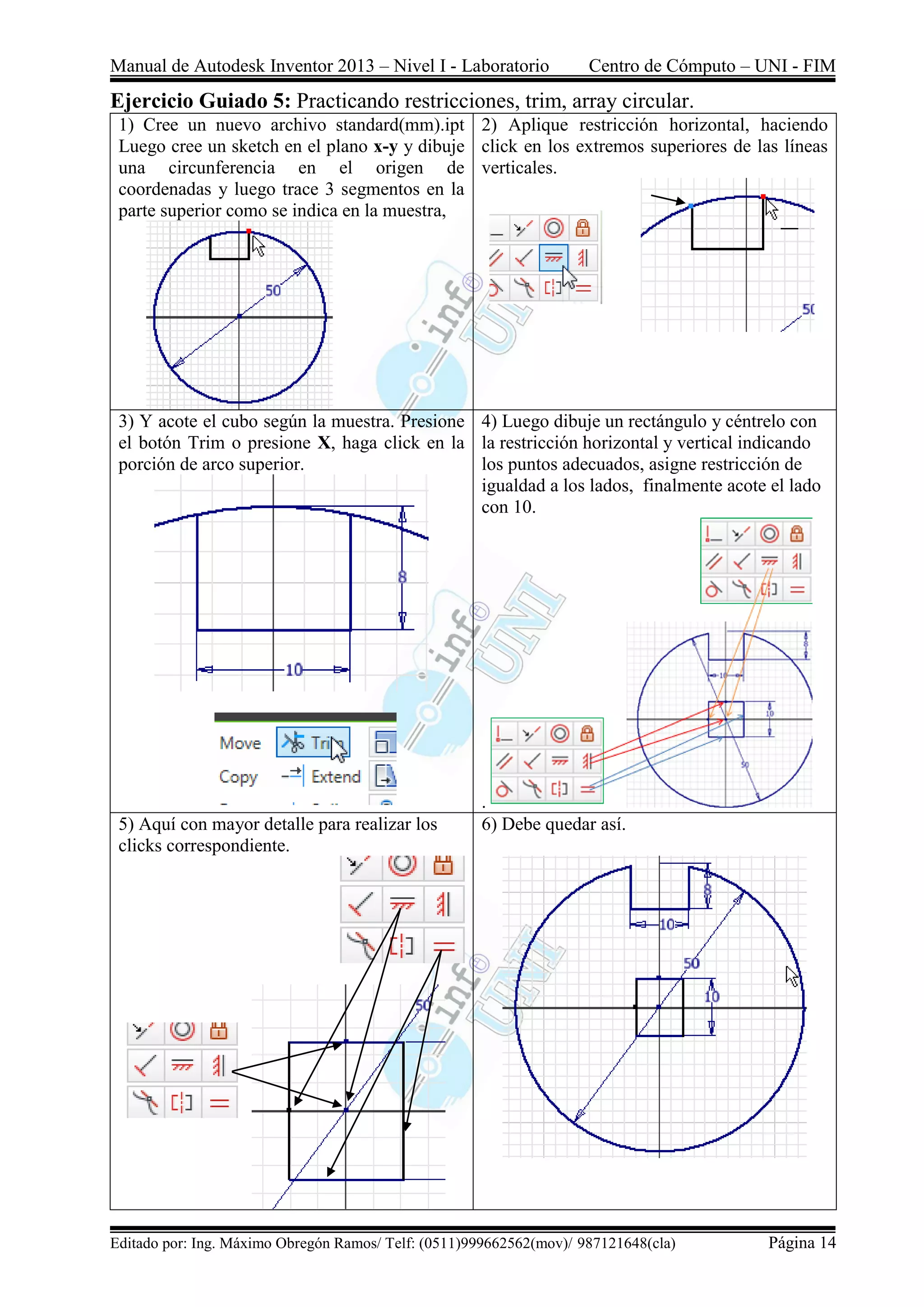 Manual de Autodesk Inventor 2013 – Nivel I - Laboratorio Centro de Cómputo – UNI - FIM
Editado por: Ing. Máximo Obregón Ramos/ Telf: (0511)999662562(mov)/ 987121648(cla) Página 14
Ejercicio Guiado 5: Practicando restricciones, trim, array circular.
1) Cree un nuevo archivo standard(mm).ipt
Luego cree un sketch en el plano x-y y dibuje
una circunferencia en el origen de
coordenadas y luego trace 3 segmentos en la
parte superior como se indica en la muestra,
2) Aplique restricción horizontal, haciendo
click en los extremos superiores de las líneas
verticales.
3) Y acote el cubo según la muestra. Presione
el botón Trim o presione X, haga click en la
porción de arco superior.
4) Luego dibuje un rectángulo y céntrelo con
la restricción horizontal y vertical indicando
los puntos adecuados, asigne restricción de
igualdad a los lados, finalmente acote el lado
con 10.
.
5) Aquí con mayor detalle para realizar los
clicks correspondiente.
6) Debe quedar así.
 