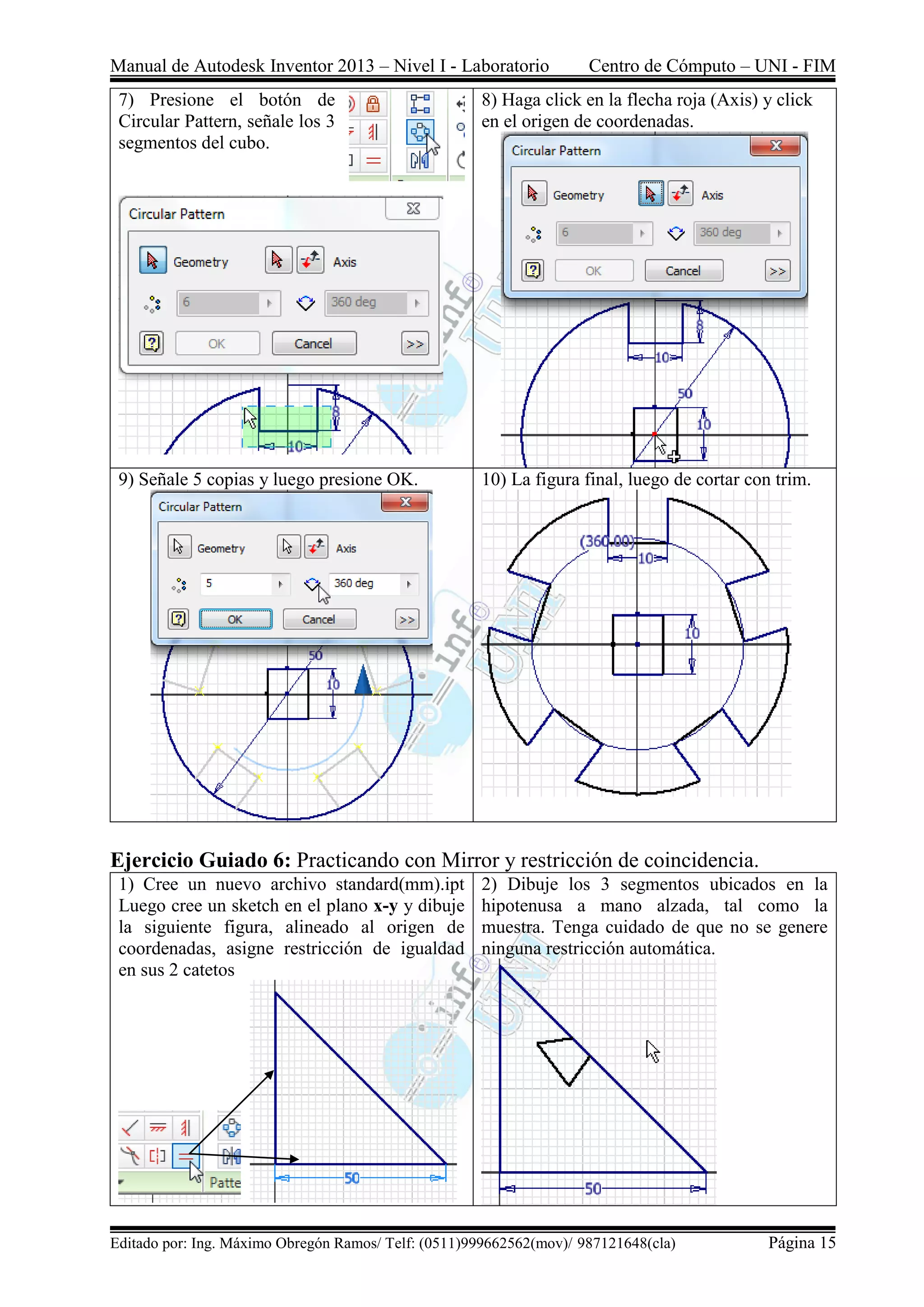 Manual de Autodesk Inventor 2013 – Nivel I - Laboratorio Centro de Cómputo – UNI - FIM
Editado por: Ing. Máximo Obregón Ramos/ Telf: (0511)999662562(mov)/ 987121648(cla) Página 15
7) Presione el botón de
Circular Pattern, señale los 3
segmentos del cubo.
8) Haga click en la flecha roja (Axis) y click
en el origen de coordenadas.
9) Señale 5 copias y luego presione OK. 10) La figura final, luego de cortar con trim.
Ejercicio Guiado 6: Practicando con Mirror y restricción de coincidencia.
1) Cree un nuevo archivo standard(mm).ipt
Luego cree un sketch en el plano x-y y dibuje
la siguiente figura, alineado al origen de
coordenadas, asigne restricción de igualdad
en sus 2 catetos
2) Dibuje los 3 segmentos ubicados en la
hipotenusa a mano alzada, tal como la
muestra. Tenga cuidado de que no se genere
ninguna restricción automática.
 