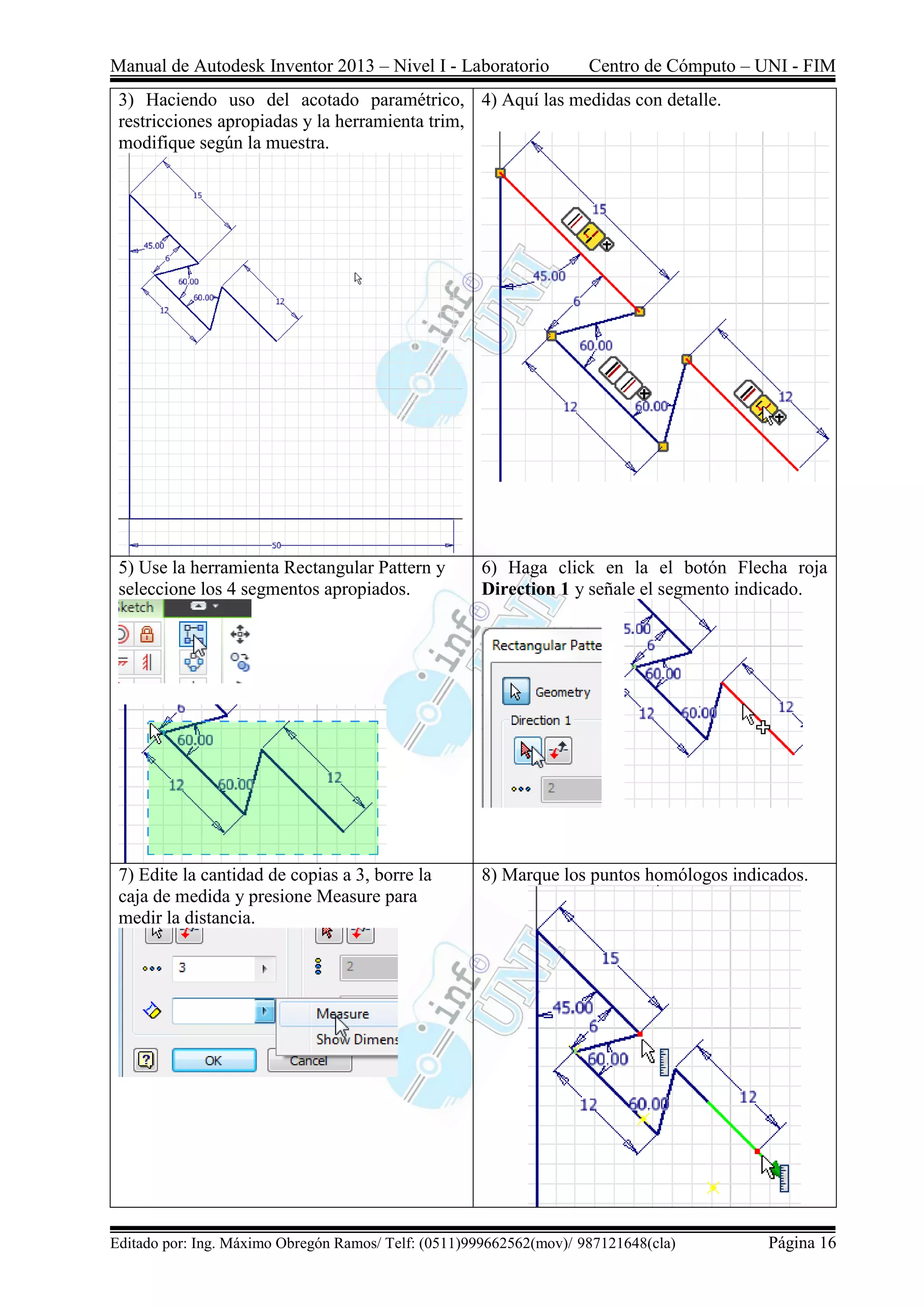 Manual de Autodesk Inventor 2013 – Nivel I - Laboratorio Centro de Cómputo – UNI - FIM
Editado por: Ing. Máximo Obregón Ramos/ Telf: (0511)999662562(mov)/ 987121648(cla) Página 16
3) Haciendo uso del acotado paramétrico,
restricciones apropiadas y la herramienta trim,
modifique según la muestra.
4) Aquí las medidas con detalle.
5) Use la herramienta Rectangular Pattern y
seleccione los 4 segmentos apropiados.
6) Haga click en la el botón Flecha roja
Direction 1 y señale el segmento indicado.
7) Edite la cantidad de copias a 3, borre la
caja de medida y presione Measure para
medir la distancia.
8) Marque los puntos homólogos indicados.
 