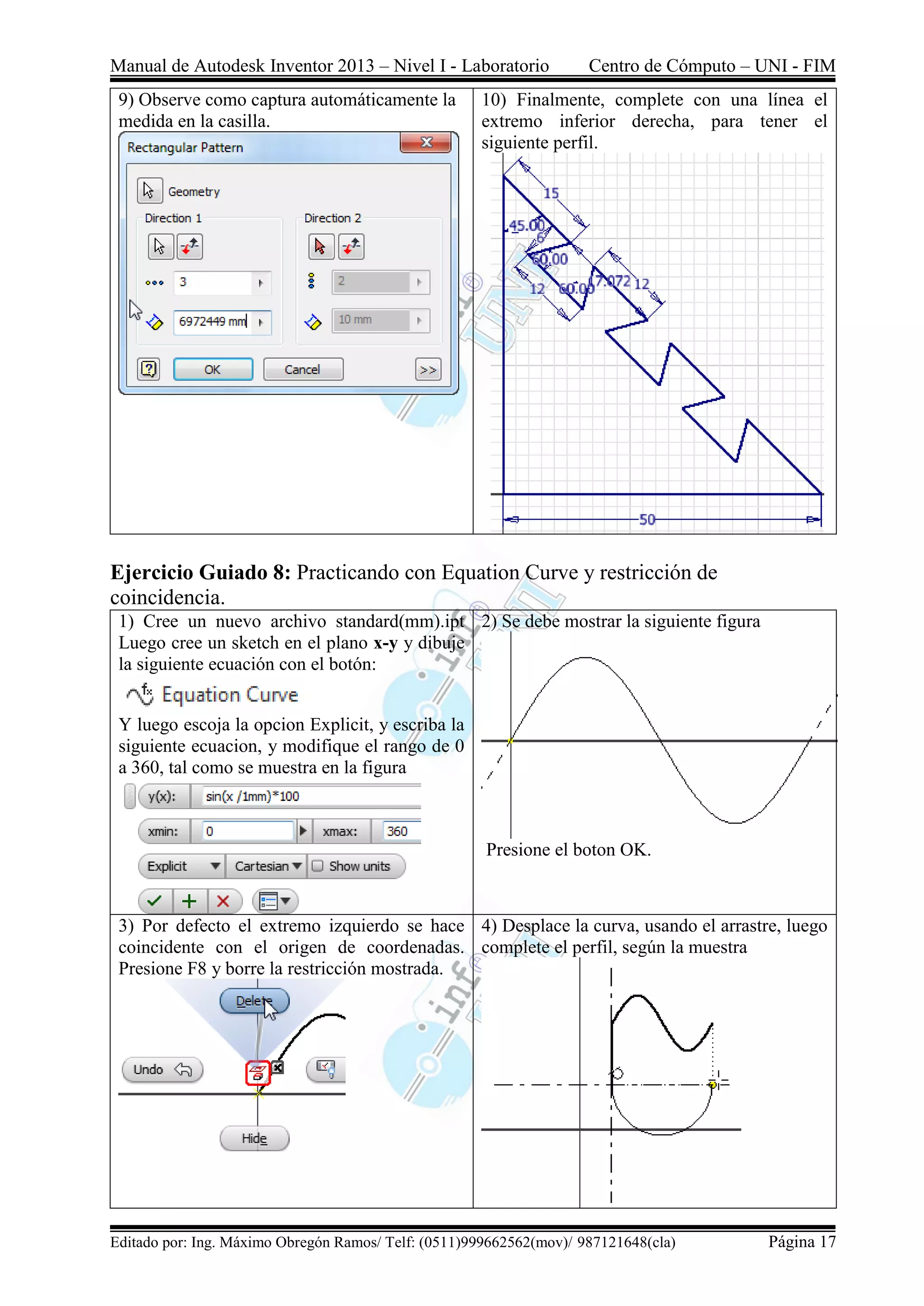Manual de Autodesk Inventor 2013 – Nivel I - Laboratorio Centro de Cómputo – UNI - FIM
Editado por: Ing. Máximo Obregón Ramos/ Telf: (0511)999662562(mov)/ 987121648(cla) Página 17
9) Observe como captura automáticamente la
medida en la casilla.
10) Finalmente, complete con una línea el
extremo inferior derecha, para tener el
siguiente perfil.
Ejercicio Guiado 8: Practicando con Equation Curve y restricción de
coincidencia.
1) Cree un nuevo archivo standard(mm).ipt
Luego cree un sketch en el plano x-y y dibuje
la siguiente ecuación con el botón:
Y luego escoja la opcion Explicit, y escriba la
siguiente ecuacion, y modifique el rango de 0
a 360, tal como se muestra en la figura
2) Se debe mostrar la siguiente figura
Presione el boton OK.
3) Por defecto el extremo izquierdo se hace
coincidente con el origen de coordenadas.
Presione F8 y borre la restricción mostrada.
4) Desplace la curva, usando el arrastre, luego
complete el perfil, según la muestra
 