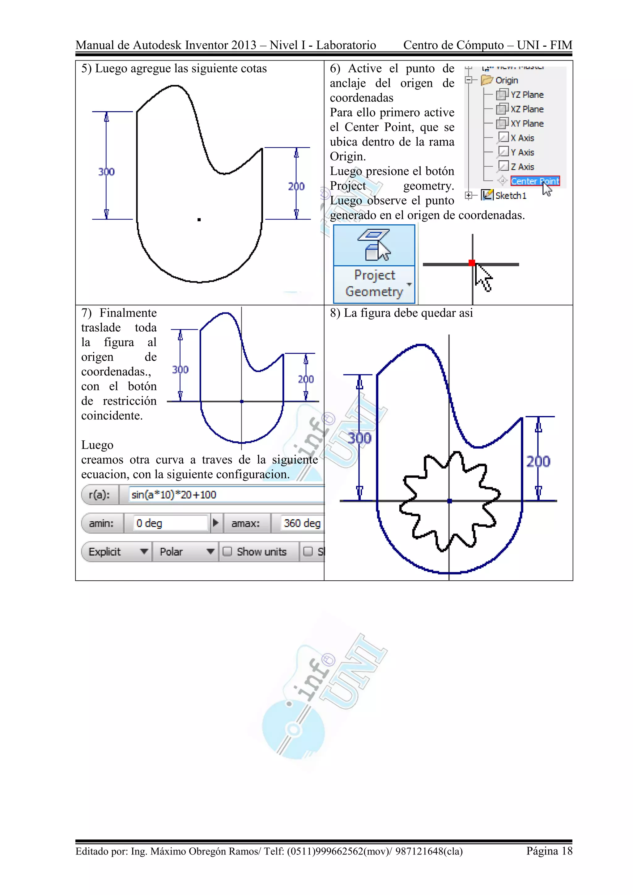 Manual de Autodesk Inventor 2013 – Nivel I - Laboratorio Centro de Cómputo – UNI - FIM
Editado por: Ing. Máximo Obregón Ramos/ Telf: (0511)999662562(mov)/ 987121648(cla) Página 18
5) Luego agregue las siguiente cotas 6) Active el punto de
anclaje del origen de
coordenadas
Para ello primero active
el Center Point, que se
ubica dentro de la rama
Origin.
Luego presione el botón
Project geometry.
Luego observe el punto
generado en el origen de coordenadas.
7) Finalmente
traslade toda
la figura al
origen de
coordenadas.,
con el botón
de restricción
coincidente.
Luego
creamos otra curva a traves de la siguiente
ecuacion, con la siguiente configuracion.
8) La figura debe quedar asi
 