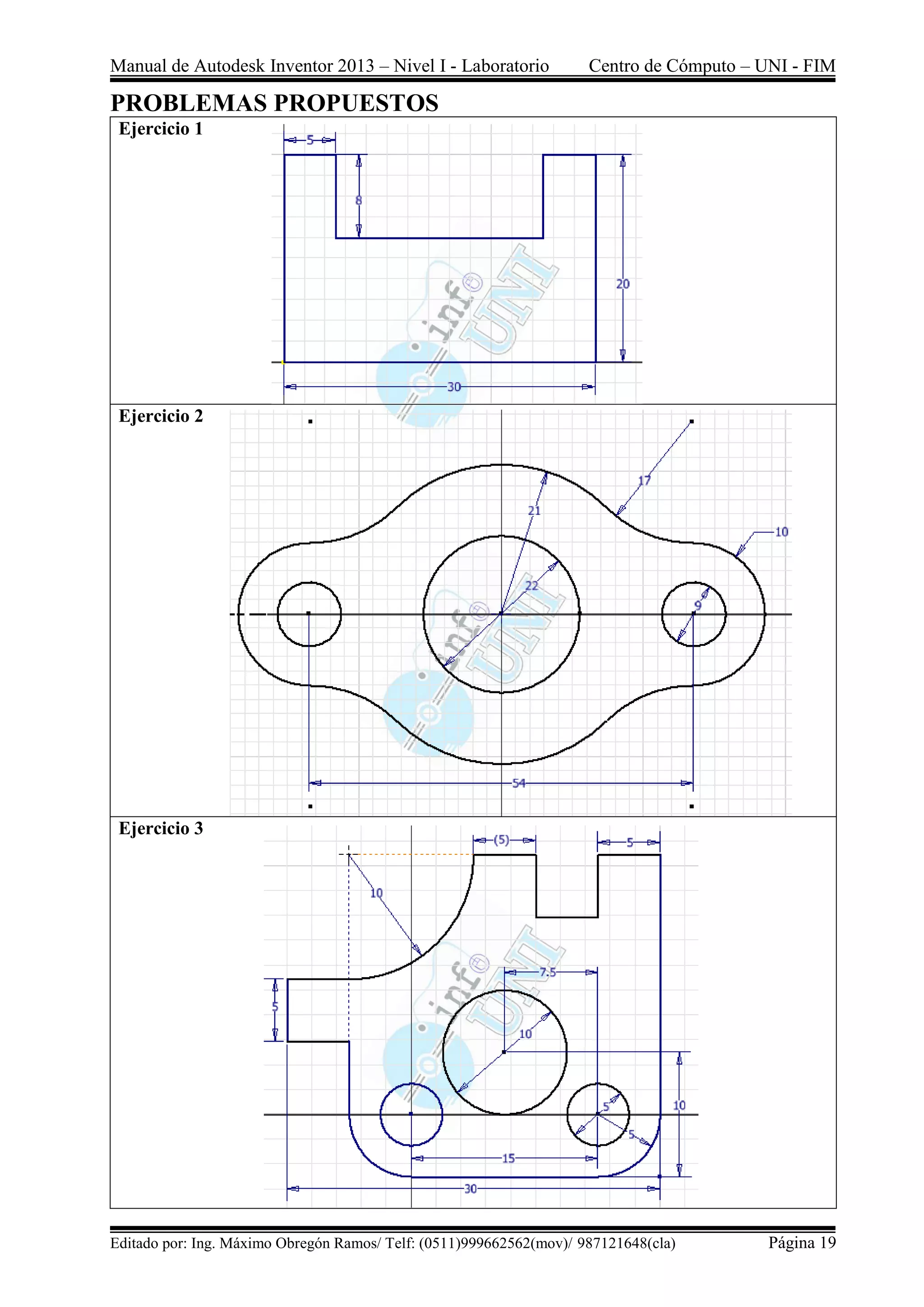 Manual de Autodesk Inventor 2013 – Nivel I - Laboratorio Centro de Cómputo – UNI - FIM
Editado por: Ing. Máximo Obregón Ramos/ Telf: (0511)999662562(mov)/ 987121648(cla) Página 19
PROBLEMAS PROPUESTOS
Ejercicio 1
Ejercicio 2
Ejercicio 3
 