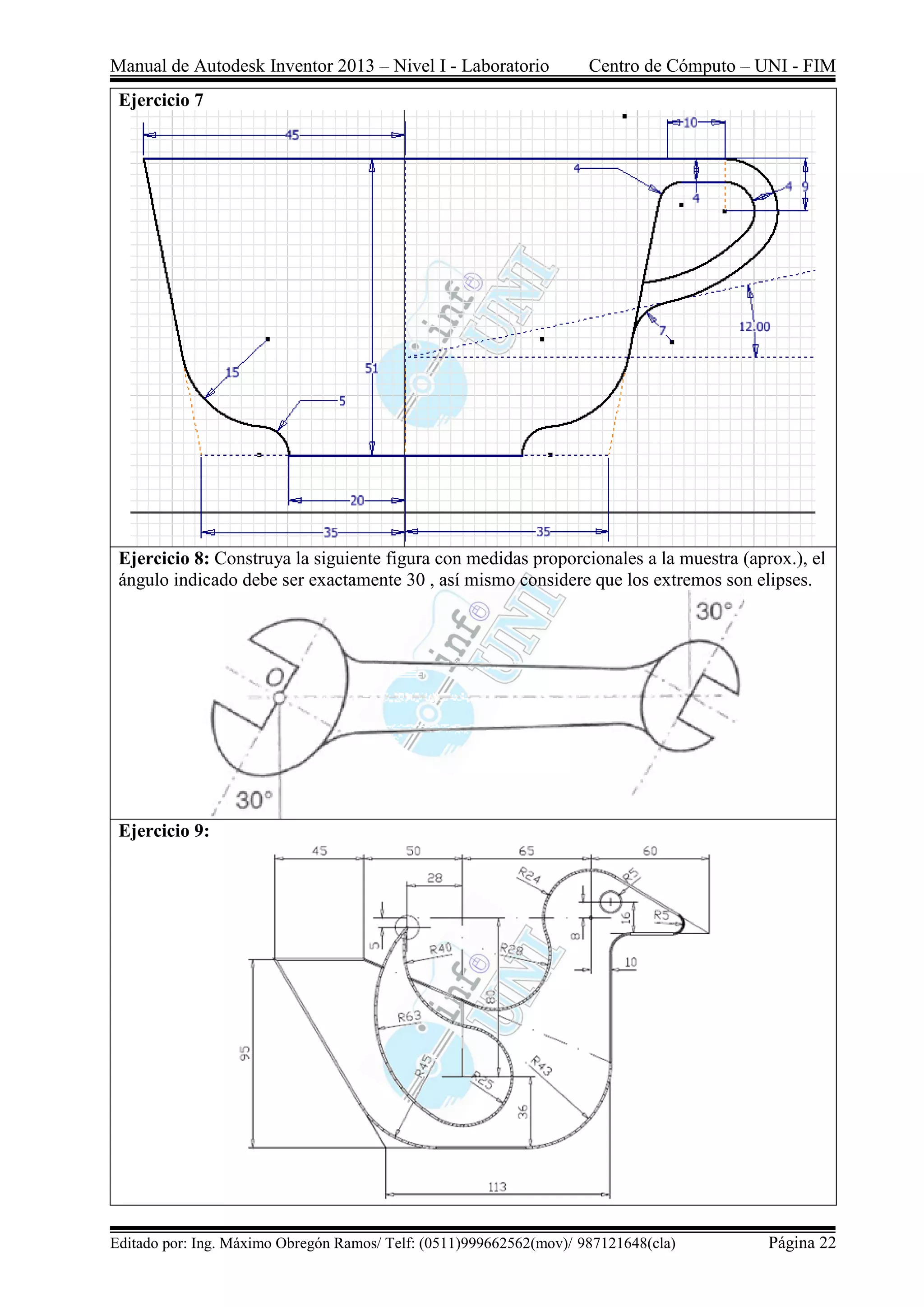 Manual de Autodesk Inventor 2013 – Nivel I - Laboratorio Centro de Cómputo – UNI - FIM
Editado por: Ing. Máximo Obregón Ramos/ Telf: (0511)999662562(mov)/ 987121648(cla) Página 22
Ejercicio 7
Ejercicio 8: Construya la siguiente figura con medidas proporcionales a la muestra (aprox.), el
ángulo indicado debe ser exactamente 30 , así mismo considere que los extremos son elipses.
Ejercicio 9:
 