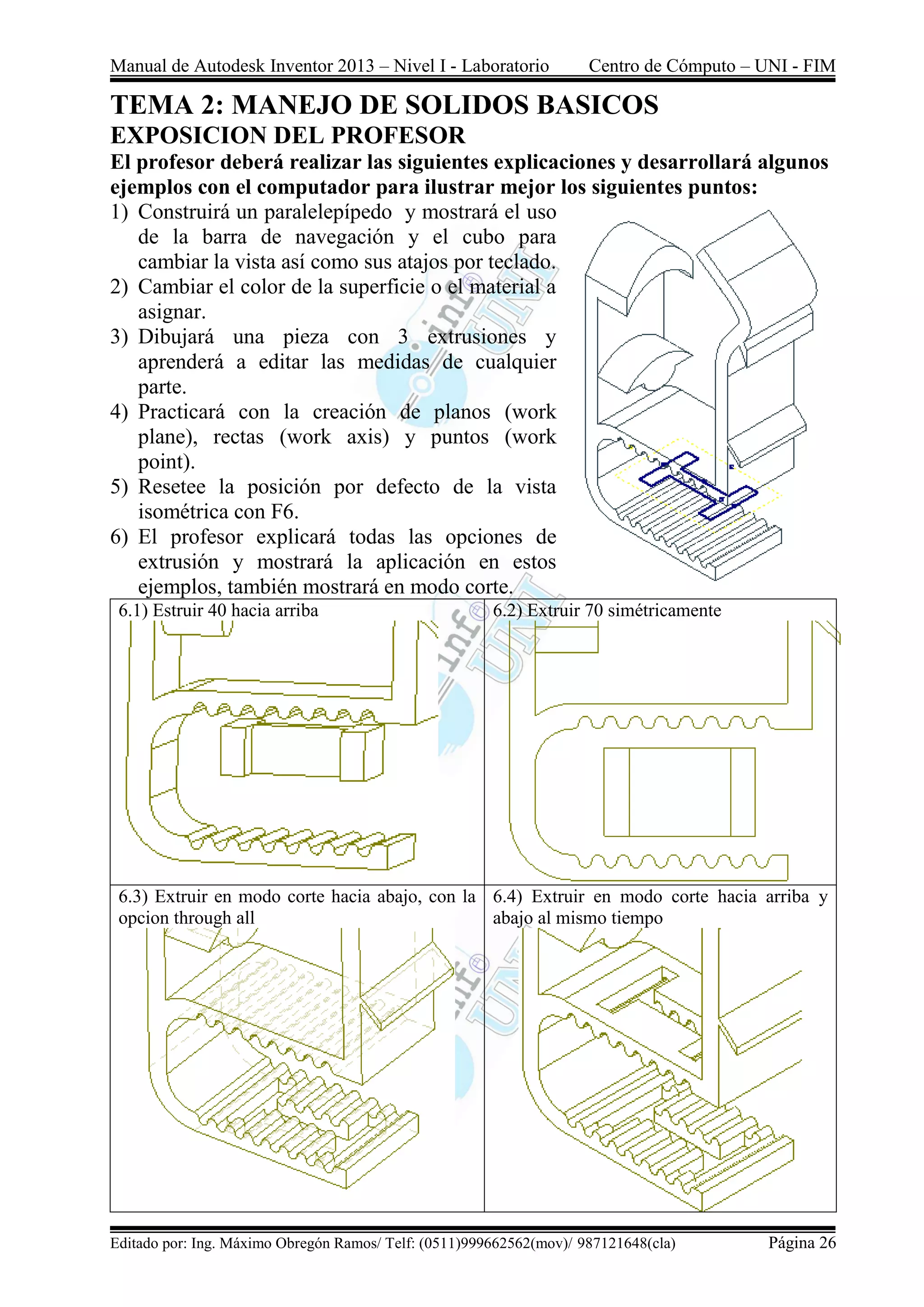 Manual de Autodesk Inventor 2013 – Nivel I - Laboratorio Centro de Cómputo – UNI - FIM
Editado por: Ing. Máximo Obregón Ramos/ Telf: (0511)999662562(mov)/ 987121648(cla) Página 26
TEMA 2: MANEJO DE SOLIDOS BASICOS
EXPOSICION DEL PROFESOR
El profesor deberá realizar las siguientes explicaciones y desarrollará algunos
ejemplos con el computador para ilustrar mejor los siguientes puntos:
1) Construirá un paralelepípedo y mostrará el uso
de la barra de navegación y el cubo para
cambiar la vista así como sus atajos por teclado.
2) Cambiar el color de la superficie o el material a
asignar.
3) Dibujará una pieza con 3 extrusiones y
aprenderá a editar las medidas de cualquier
parte.
4) Practicará con la creación de planos (work
plane), rectas (work axis) y puntos (work
point).
5) Resetee la posición por defecto de la vista
isométrica con F6.
6) El profesor explicará todas las opciones de
extrusión y mostrará la aplicación en estos
ejemplos, también mostrará en modo corte.
6.1) Estruir 40 hacia arriba 6.2) Extruir 70 simétricamente
6.3) Extruir en modo corte hacia abajo, con la
opcion through all
6.4) Extruir en modo corte hacia arriba y
abajo al mismo tiempo
 