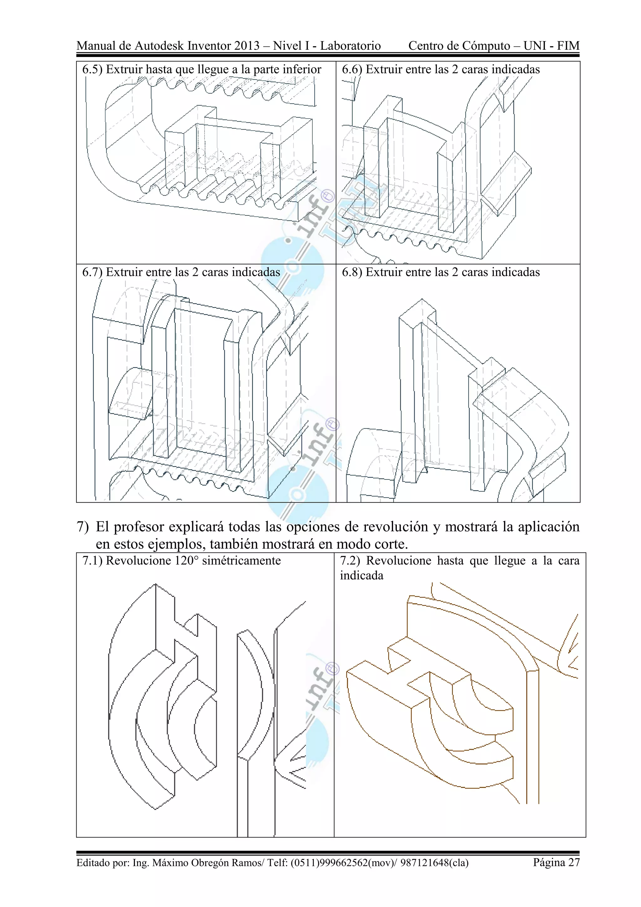 Manual de Autodesk Inventor 2013 – Nivel I - Laboratorio Centro de Cómputo – UNI - FIM
Editado por: Ing. Máximo Obregón Ramos/ Telf: (0511)999662562(mov)/ 987121648(cla) Página 27
6.5) Extruir hasta que llegue a la parte inferior 6.6) Extruir entre las 2 caras indicadas
6.7) Extruir entre las 2 caras indicadas 6.8) Extruir entre las 2 caras indicadas
7) El profesor explicará todas las opciones de revolución y mostrará la aplicación
en estos ejemplos, también mostrará en modo corte.
7.1) Revolucione 120° simétricamente 7.2) Revolucione hasta que llegue a la cara
indicada
 