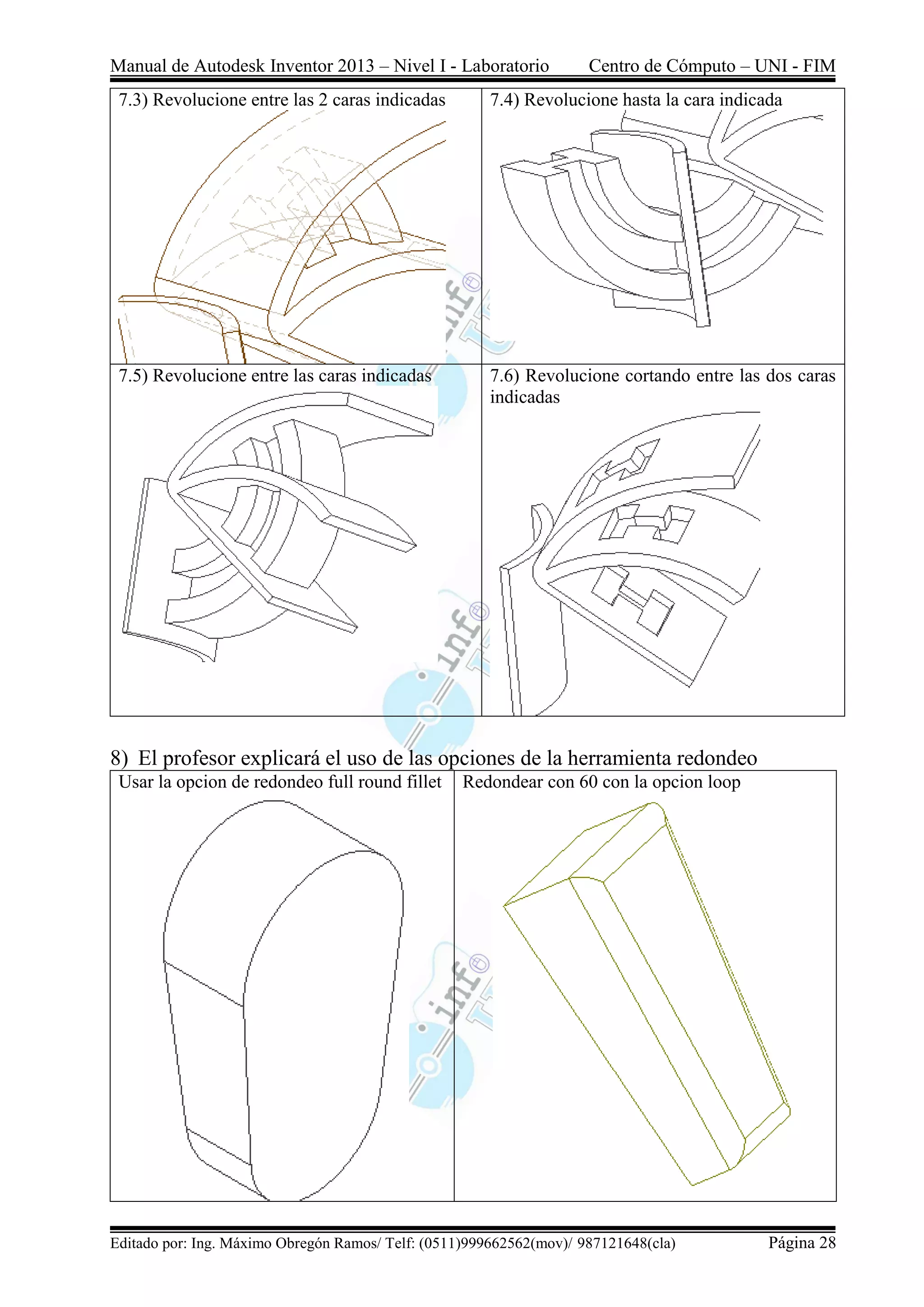 Manual de Autodesk Inventor 2013 – Nivel I - Laboratorio Centro de Cómputo – UNI - FIM
Editado por: Ing. Máximo Obregón Ramos/ Telf: (0511)999662562(mov)/ 987121648(cla) Página 28
7.3) Revolucione entre las 2 caras indicadas 7.4) Revolucione hasta la cara indicada
7.5) Revolucione entre las caras indicadas 7.6) Revolucione cortando entre las dos caras
indicadas
8) El profesor explicará el uso de las opciones de la herramienta redondeo
Usar la opcion de redondeo full round fillet Redondear con 60 con la opcion loop
 
