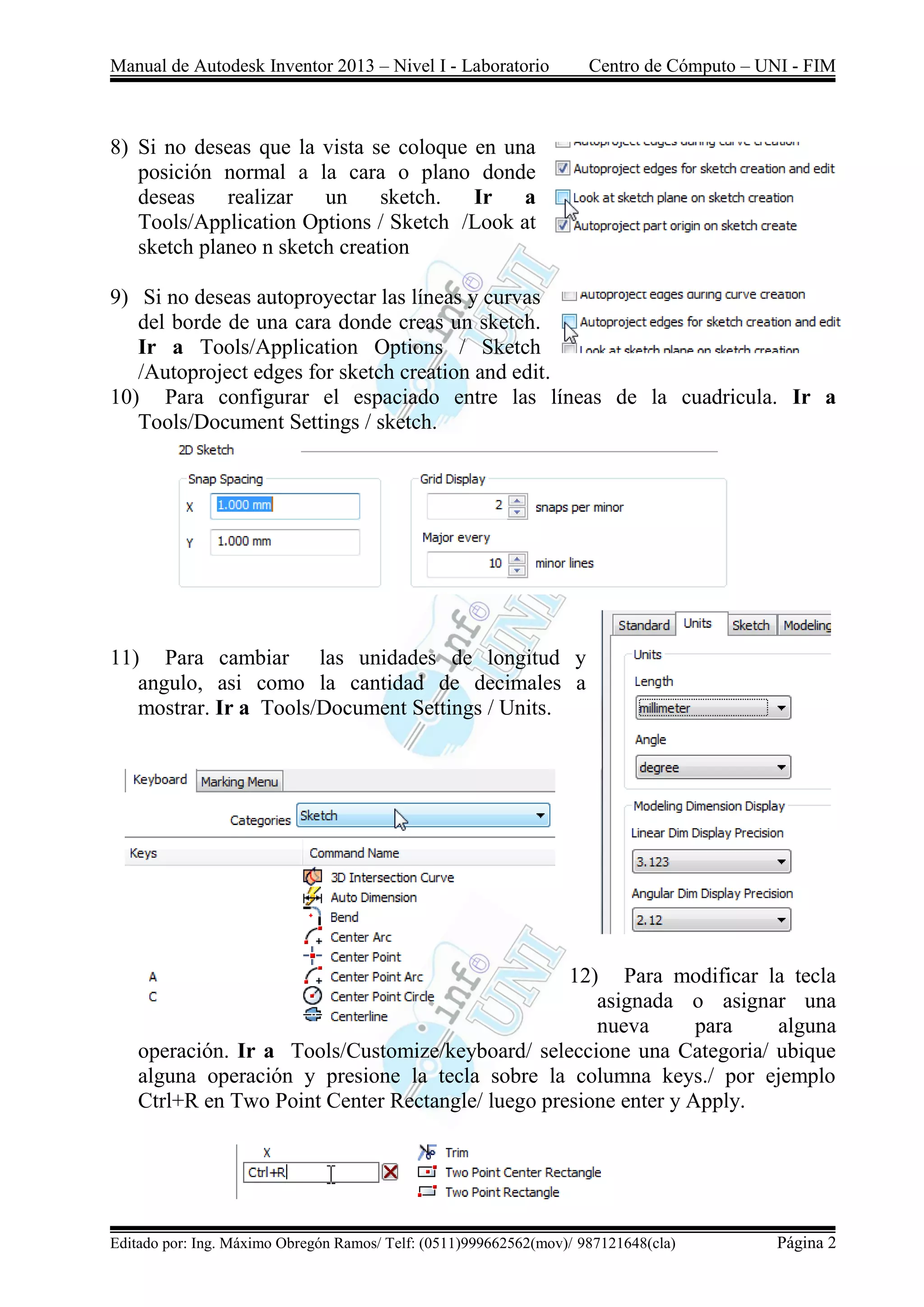 Manual de Autodesk Inventor 2013 – Nivel I - Laboratorio Centro de Cómputo – UNI - FIM
Editado por: Ing. Máximo Obregón Ramos/ Telf: (0511)999662562(mov)/ 987121648(cla) Página 2
8) Si no deseas que la vista se coloque en una
posición normal a la cara o plano donde
deseas realizar un sketch. Ir a
Tools/Application Options / Sketch /Look at
sketch planeo n sketch creation
9) Si no deseas autoproyectar las líneas y curvas
del borde de una cara donde creas un sketch.
Ir a Tools/Application Options / Sketch
/Autoproject edges for sketch creation and edit.
10) Para configurar el espaciado entre las líneas de la cuadricula. Ir a
Tools/Document Settings / sketch.
11) Para cambiar las unidades de longitud y
angulo, asi como la cantidad de decimales a
mostrar. Ir a Tools/Document Settings / Units.
12) Para modificar la tecla
asignada o asignar una
nueva para alguna
operación. Ir a Tools/Customize/keyboard/ seleccione una Categoria/ ubique
alguna operación y presione la tecla sobre la columna keys./ por ejemplo
Ctrl+R en Two Point Center Rectangle/ luego presione enter y Apply.
 
