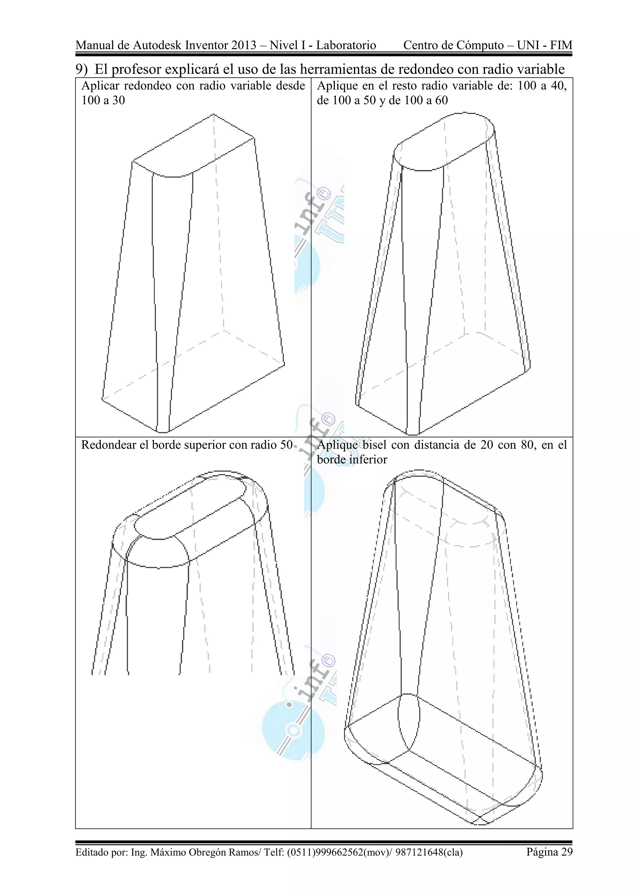 Manual de Autodesk Inventor 2013 – Nivel I - Laboratorio Centro de Cómputo – UNI - FIM
Editado por: Ing. Máximo Obregón Ramos/ Telf: (0511)999662562(mov)/ 987121648(cla) Página 29
9) El profesor explicará el uso de las herramientas de redondeo con radio variable
Aplicar redondeo con radio variable desde
100 a 30
Aplique en el resto radio variable de: 100 a 40,
de 100 a 50 y de 100 a 60
Redondear el borde superior con radio 50 Aplique bisel con distancia de 20 con 80, en el
borde inferior
 