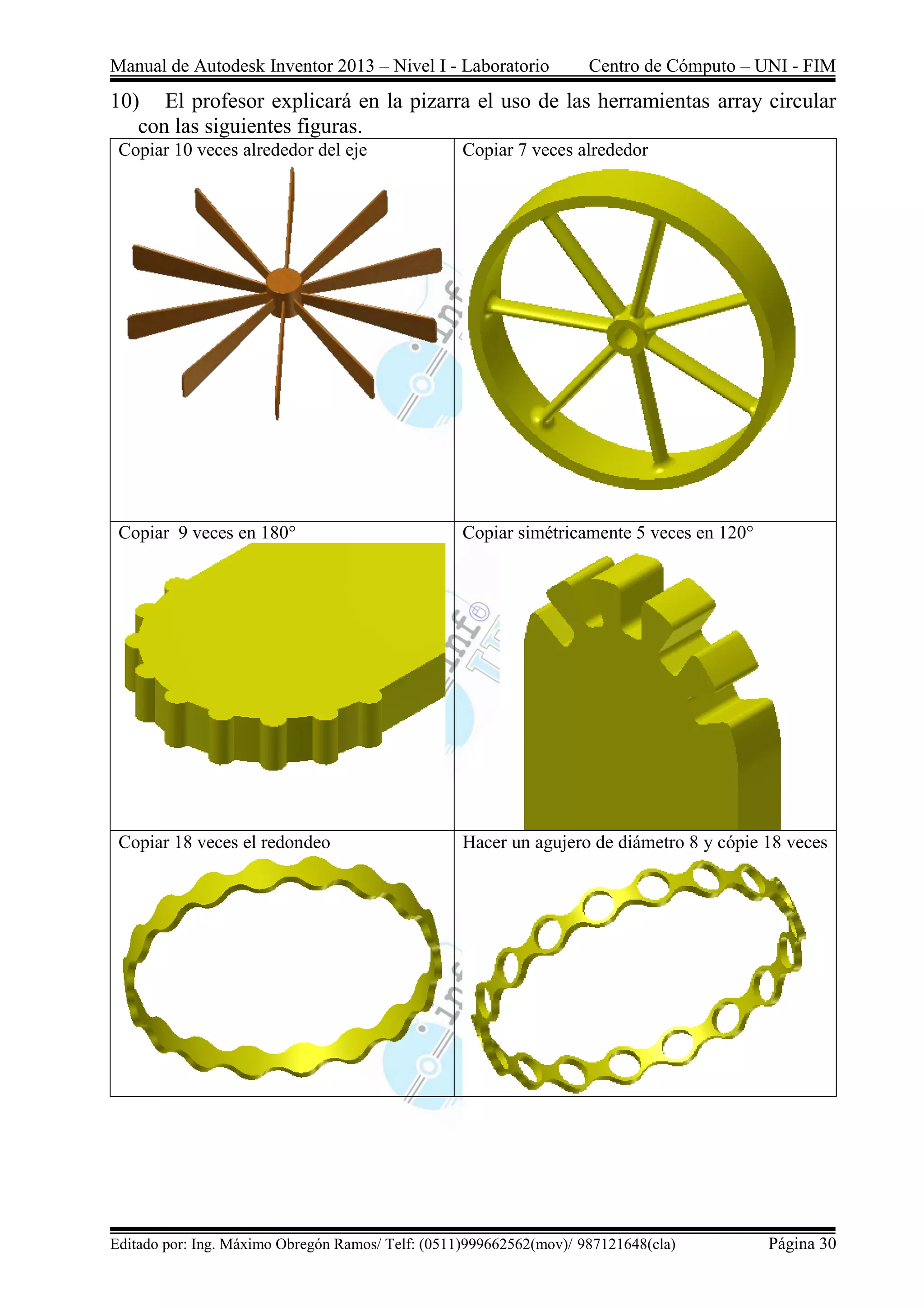 Manual de Autodesk Inventor 2013 – Nivel I - Laboratorio Centro de Cómputo – UNI - FIM
Editado por: Ing. Máximo Obregón Ramos/ Telf: (0511)999662562(mov)/ 987121648(cla) Página 30
10) El profesor explicará en la pizarra el uso de las herramientas array circular
con las siguientes figuras.
Copiar 10 veces alrededor del eje Copiar 7 veces alrededor
Copiar 9 veces en 180° Copiar simétricamente 5 veces en 120°
Copiar 18 veces el redondeo Hacer un agujero de diámetro 8 y cópie 18 veces
 