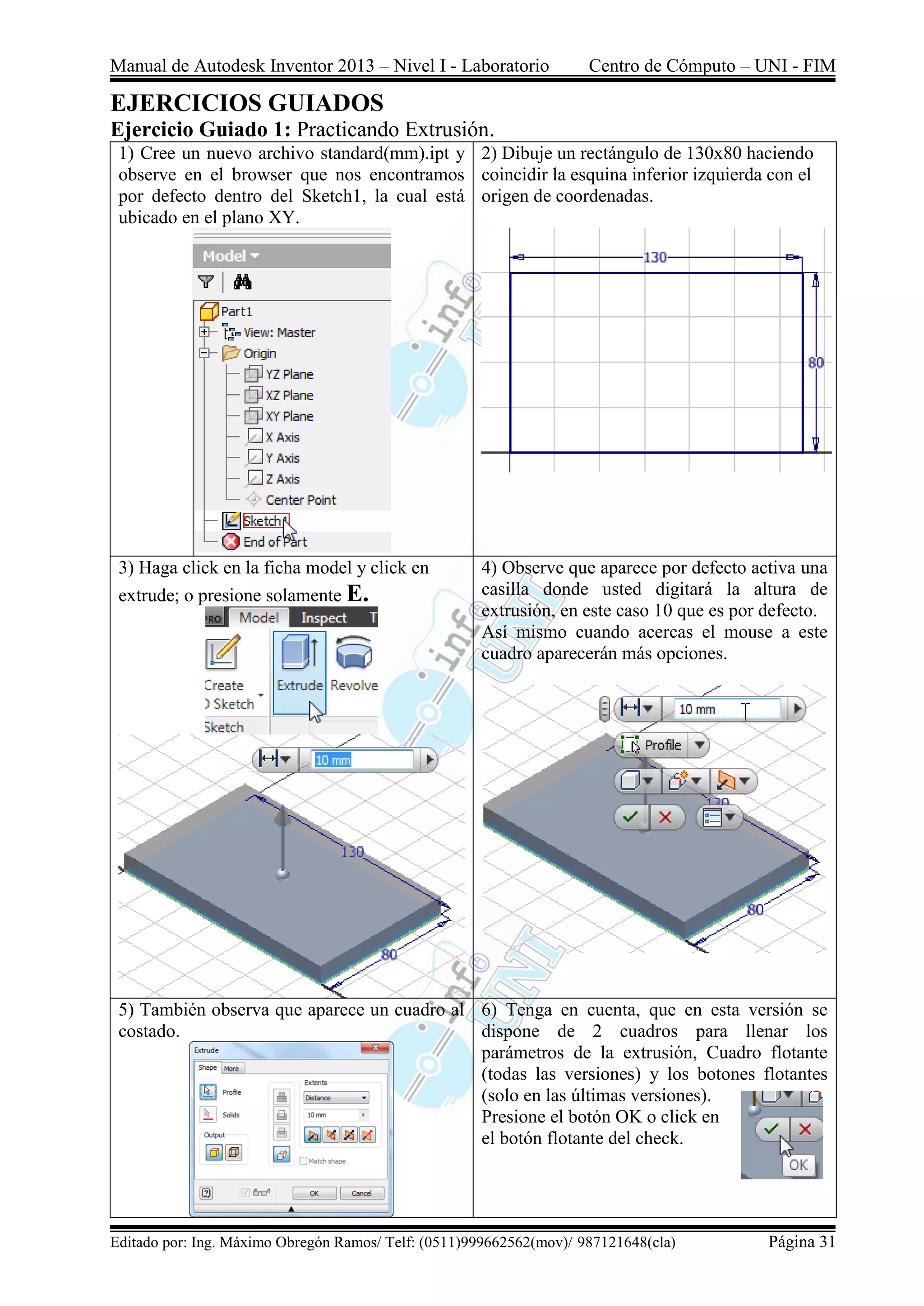 Manual de Autodesk Inventor 2013 – Nivel I - Laboratorio Centro de Cómputo – UNI - FIM
Editado por: Ing. Máximo Obregón Ramos/ Telf: (0511)999662562(mov)/ 987121648(cla) Página 31
EJERCICIOS GUIADOS
Ejercicio Guiado 1: Practicando Extrusión.
1) Cree un nuevo archivo standard(mm).ipt y
observe en el browser que nos encontramos
por defecto dentro del Sketch1, la cual está
ubicado en el plano XY.
2) Dibuje un rectángulo de 130x80 haciendo
coincidir la esquina inferior izquierda con el
origen de coordenadas.
3) Haga click en la ficha model y click en
extrude; o presione solamente E.
4) Observe que aparece por defecto activa una
casilla donde usted digitará la altura de
extrusión, en este caso 10 que es por defecto.
Así mismo cuando acercas el mouse a este
cuadro aparecerán más opciones.
5) También observa que aparece un cuadro al
costado.
6) Tenga en cuenta, que en esta versión se
dispone de 2 cuadros para llenar los
parámetros de la extrusión, Cuadro flotante
(todas las versiones) y los botones flotantes
(solo en las últimas versiones).
Presione el botón OK o click en
el botón flotante del check.
 