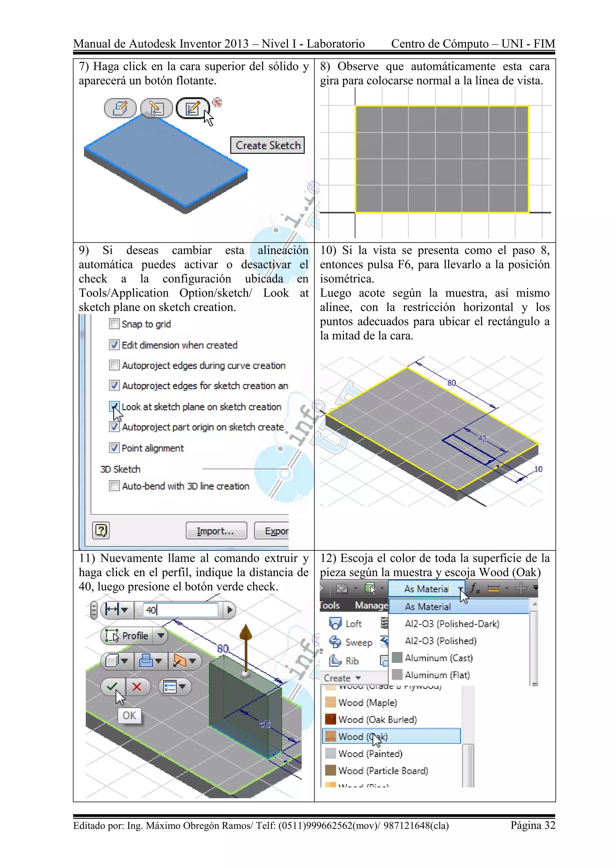 Manual de Autodesk Inventor 2013 – Nivel I - Laboratorio Centro de Cómputo – UNI - FIM
Editado por: Ing. Máximo Obregón Ramos/ Telf: (0511)999662562(mov)/ 987121648(cla) Página 32
7) Haga click en la cara superior del sólido y
aparecerá un botón flotante.
8) Observe que automáticamente esta cara
gira para colocarse normal a la línea de vista.
9) Si deseas cambiar esta alineación
automática puedes activar o desactivar el
check a la configuración ubicada en
Tools/Application Option/sketch/ Look at
sketch plane on sketch creation.
10) Si la vista se presenta como el paso 8,
entonces pulsa F6, para llevarlo a la posición
isométrica.
Luego acote según la muestra, así mismo
alinee, con la restricción horizontal y los
puntos adecuados para ubicar el rectángulo a
la mitad de la cara.
11) Nuevamente llame al comando extruir y
haga click en el perfil, indique la distancia de
40, luego presione el botón verde check.
12) Escoja el color de toda la superficie de la
pieza según la muestra y escoja Wood (Oak)
 