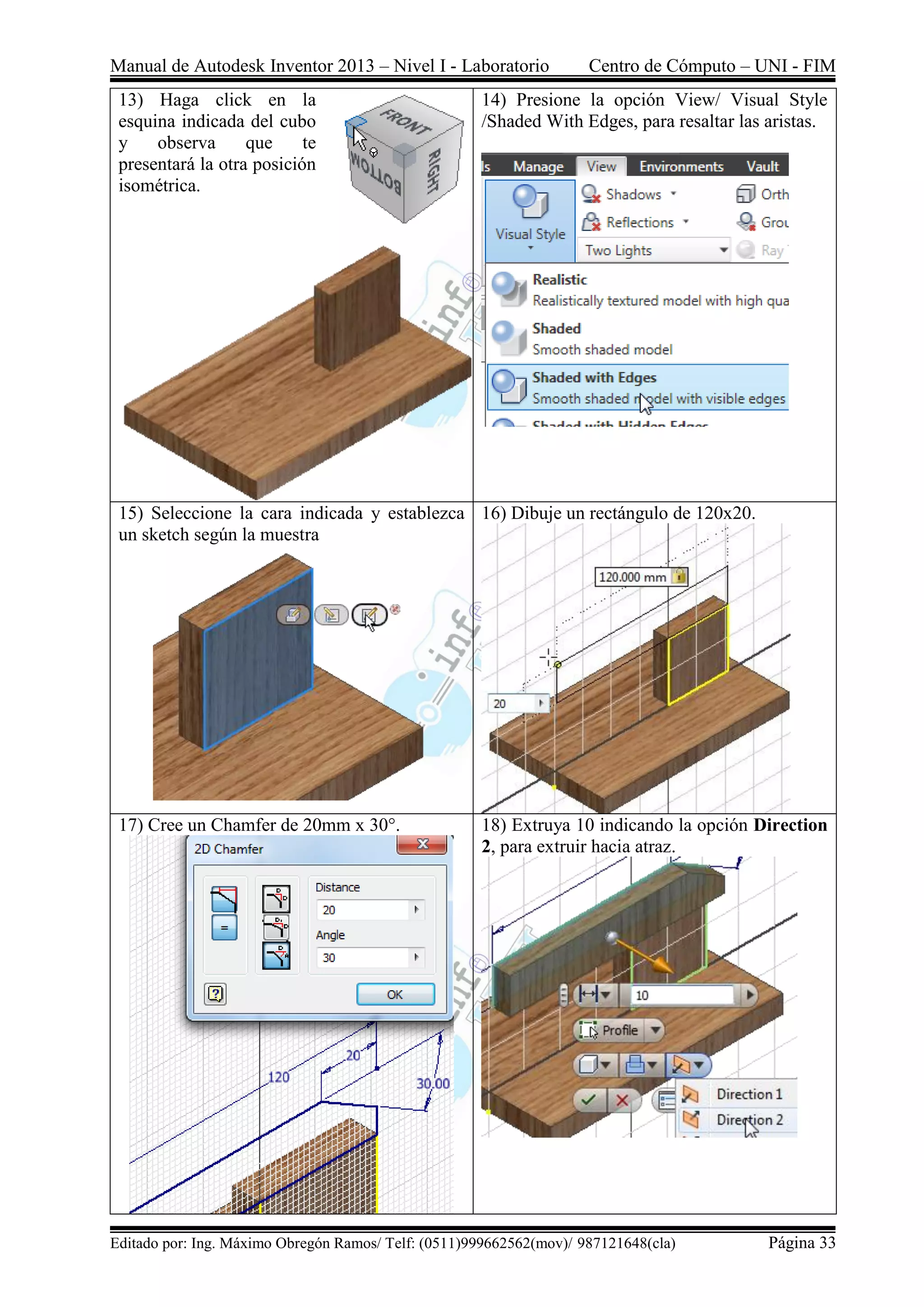 Manual de Autodesk Inventor 2013 – Nivel I - Laboratorio Centro de Cómputo – UNI - FIM
Editado por: Ing. Máximo Obregón Ramos/ Telf: (0511)999662562(mov)/ 987121648(cla) Página 33
13) Haga click en la
esquina indicada del cubo
y observa que te
presentará la otra posición
isométrica.
14) Presione la opción View/ Visual Style
/Shaded With Edges, para resaltar las aristas.
15) Seleccione la cara indicada y establezca
un sketch según la muestra
16) Dibuje un rectángulo de 120x20.
17) Cree un Chamfer de 20mm x 30°. 18) Extruya 10 indicando la opción Direction
2, para extruir hacia atraz.
 