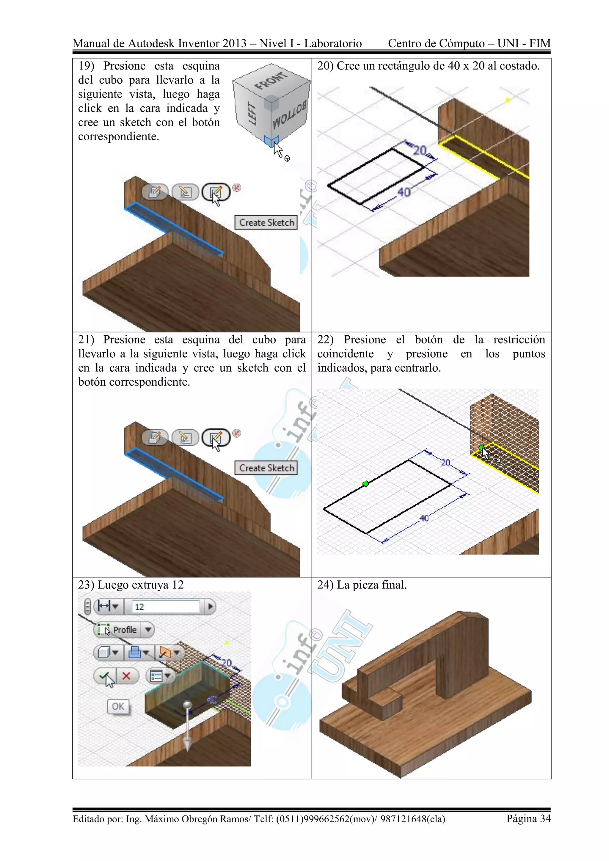 Manual de Autodesk Inventor 2013 – Nivel I - Laboratorio Centro de Cómputo – UNI - FIM
Editado por: Ing. Máximo Obregón Ramos/ Telf: (0511)999662562(mov)/ 987121648(cla) Página 34
19) Presione esta esquina
del cubo para llevarlo a la
siguiente vista, luego haga
click en la cara indicada y
cree un sketch con el botón
correspondiente.
20) Cree un rectángulo de 40 x 20 al costado.
21) Presione esta esquina del cubo para
llevarlo a la siguiente vista, luego haga click
en la cara indicada y cree un sketch con el
botón correspondiente.
22) Presione el botón de la restricción
coincidente y presione en los puntos
indicados, para centrarlo.
23) Luego extruya 12 24) La pieza final.
 