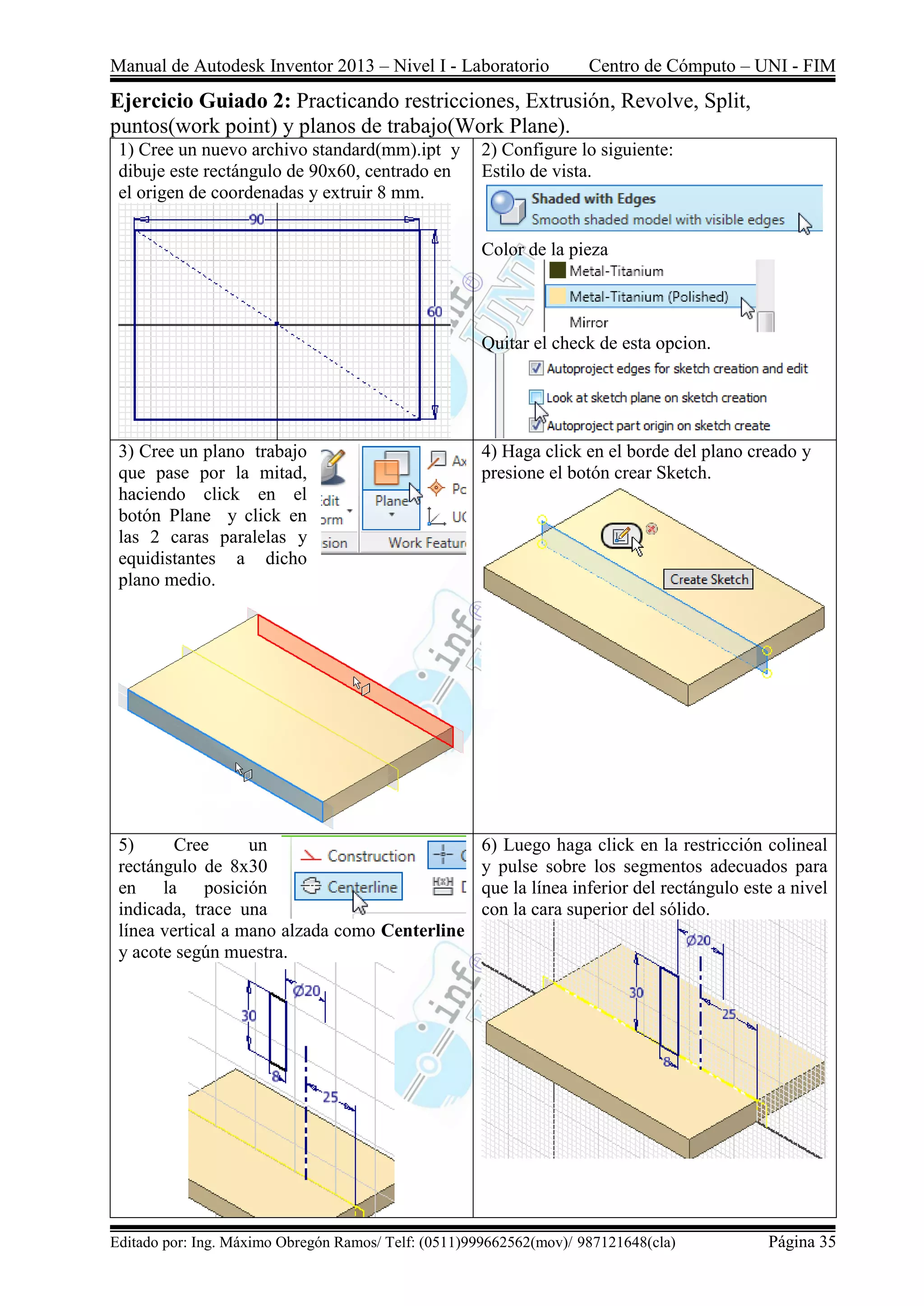 Manual de Autodesk Inventor 2013 – Nivel I - Laboratorio Centro de Cómputo – UNI - FIM
Editado por: Ing. Máximo Obregón Ramos/ Telf: (0511)999662562(mov)/ 987121648(cla) Página 35
Ejercicio Guiado 2: Practicando restricciones, Extrusión, Revolve, Split,
puntos(work point) y planos de trabajo(Work Plane).
1) Cree un nuevo archivo standard(mm).ipt y
dibuje este rectángulo de 90x60, centrado en
el origen de coordenadas y extruir 8 mm.
2) Configure lo siguiente:
Estilo de vista.
Color de la pieza
Quitar el check de esta opcion.
3) Cree un plano trabajo
que pase por la mitad,
haciendo click en el
botón Plane y click en
las 2 caras paralelas y
equidistantes a dicho
plano medio.
4) Haga click en el borde del plano creado y
presione el botón crear Sketch.
5) Cree un
rectángulo de 8x30
en la posición
indicada, trace una
línea vertical a mano alzada como Centerline
y acote según muestra.
6) Luego haga click en la restricción colineal
y pulse sobre los segmentos adecuados para
que la línea inferior del rectángulo este a nivel
con la cara superior del sólido.
 
