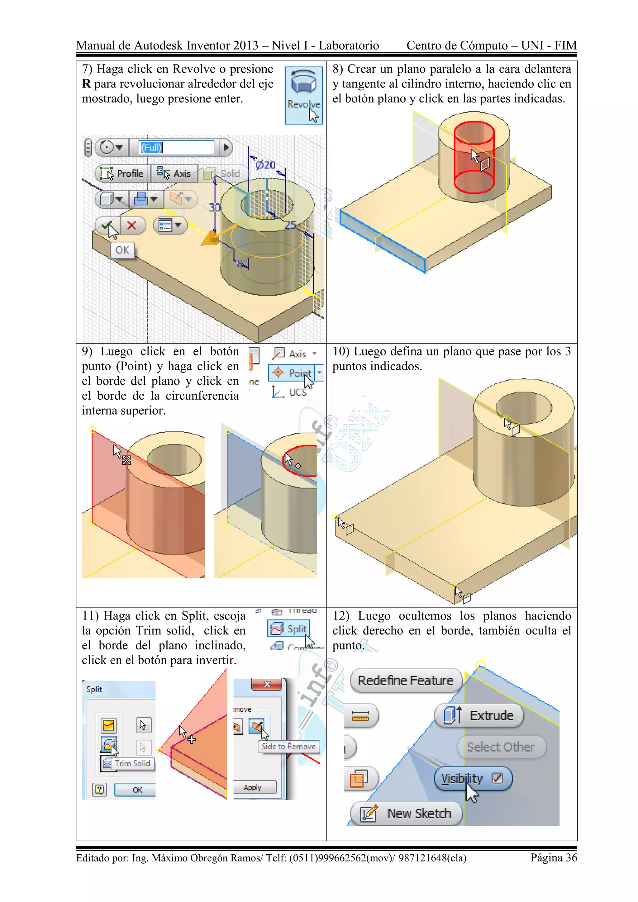 Manual de Autodesk Inventor 2013 – Nivel I - Laboratorio Centro de Cómputo – UNI - FIM
Editado por: Ing. Máximo Obregón Ramos/ Telf: (0511)999662562(mov)/ 987121648(cla) Página 36
7) Haga click en Revolve o presione
R para revolucionar alrededor del eje
mostrado, luego presione enter.
8) Crear un plano paralelo a la cara delantera
y tangente al cilindro interno, haciendo clic en
el botón plano y click en las partes indicadas.
9) Luego click en el botón
punto (Point) y haga click en
el borde del plano y click en
el borde de la circunferencia
interna superior.
10) Luego defina un plano que pase por los 3
puntos indicados.
11) Haga click en Split, escoja
la opción Trim solid, click en
el borde del plano inclinado,
click en el botón para invertir.
12) Luego ocultemos los planos haciendo
click derecho en el borde, también oculta el
punto.
 