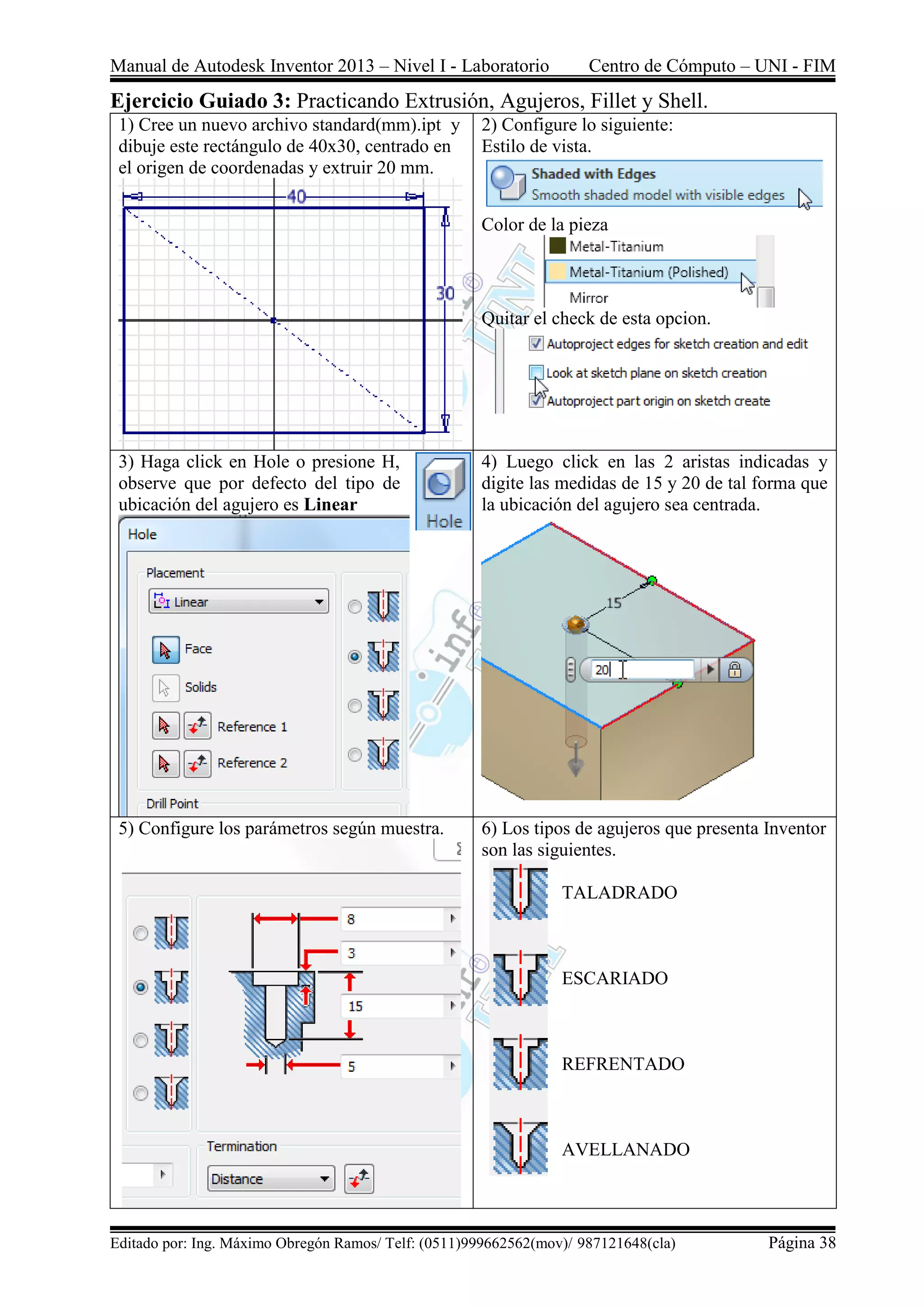 Manual de Autodesk Inventor 2013 – Nivel I - Laboratorio Centro de Cómputo – UNI - FIM
Editado por: Ing. Máximo Obregón Ramos/ Telf: (0511)999662562(mov)/ 987121648(cla) Página 38
Ejercicio Guiado 3: Practicando Extrusión, Agujeros, Fillet y Shell.
1) Cree un nuevo archivo standard(mm).ipt y
dibuje este rectángulo de 40x30, centrado en
el origen de coordenadas y extruir 20 mm.
2) Configure lo siguiente:
Estilo de vista.
Color de la pieza
Quitar el check de esta opcion.
3) Haga click en Hole o presione H,
observe que por defecto del tipo de
ubicación del agujero es Linear
4) Luego click en las 2 aristas indicadas y
digite las medidas de 15 y 20 de tal forma que
la ubicación del agujero sea centrada.
5) Configure los parámetros según muestra. 6) Los tipos de agujeros que presenta Inventor
son las siguientes.
TALADRADO
ESCARIADO
REFRENTADO
AVELLANADO
 