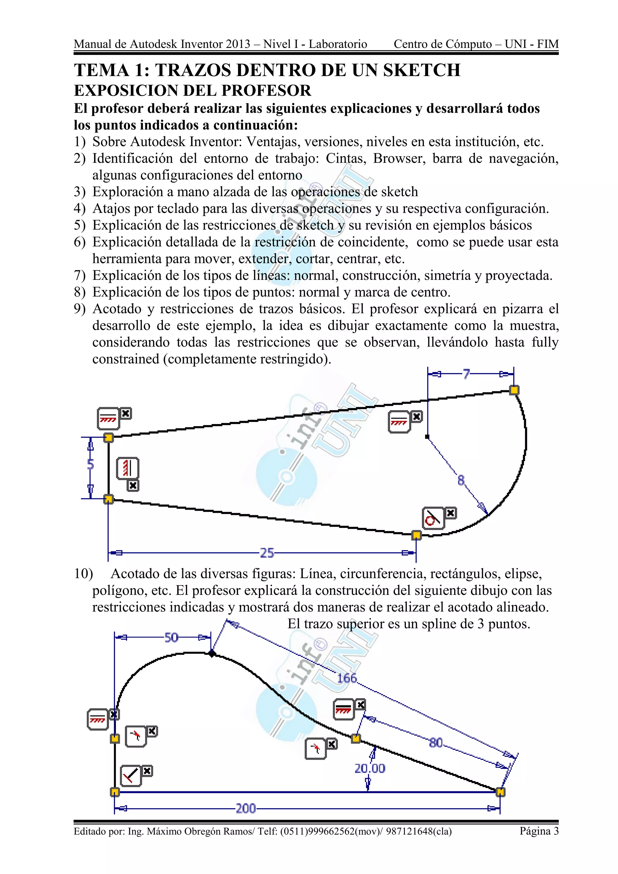 Manual de Autodesk Inventor 2013 – Nivel I - Laboratorio Centro de Cómputo – UNI - FIM
Editado por: Ing. Máximo Obregón Ramos/ Telf: (0511)999662562(mov)/ 987121648(cla) Página 3
TEMA 1: TRAZOS DENTRO DE UN SKETCH
EXPOSICION DEL PROFESOR
El profesor deberá realizar las siguientes explicaciones y desarrollará todos
los puntos indicados a continuación:
1) Sobre Autodesk Inventor: Ventajas, versiones, niveles en esta institución, etc.
2) Identificación del entorno de trabajo: Cintas, Browser, barra de navegación,
algunas configuraciones del entorno
3) Exploración a mano alzada de las operaciones de sketch
4) Atajos por teclado para las diversas operaciones y su respectiva configuración.
5) Explicación de las restricciones de sketch y su revisión en ejemplos básicos
6) Explicación detallada de la restricción de coincidente, como se puede usar esta
herramienta para mover, extender, cortar, centrar, etc.
7) Explicación de los tipos de líneas: normal, construcción, simetría y proyectada.
8) Explicación de los tipos de puntos: normal y marca de centro.
9) Acotado y restricciones de trazos básicos. El profesor explicará en pizarra el
desarrollo de este ejemplo, la idea es dibujar exactamente como la muestra,
considerando todas las restricciones que se observan, llevándolo hasta fully
constrained (completamente restringido).
10) Acotado de las diversas figuras: Línea, circunferencia, rectángulos, elipse,
polígono, etc. El profesor explicará la construcción del siguiente dibujo con las
restricciones indicadas y mostrará dos maneras de realizar el acotado alineado.
El trazo superior es un spline de 3 puntos.
 