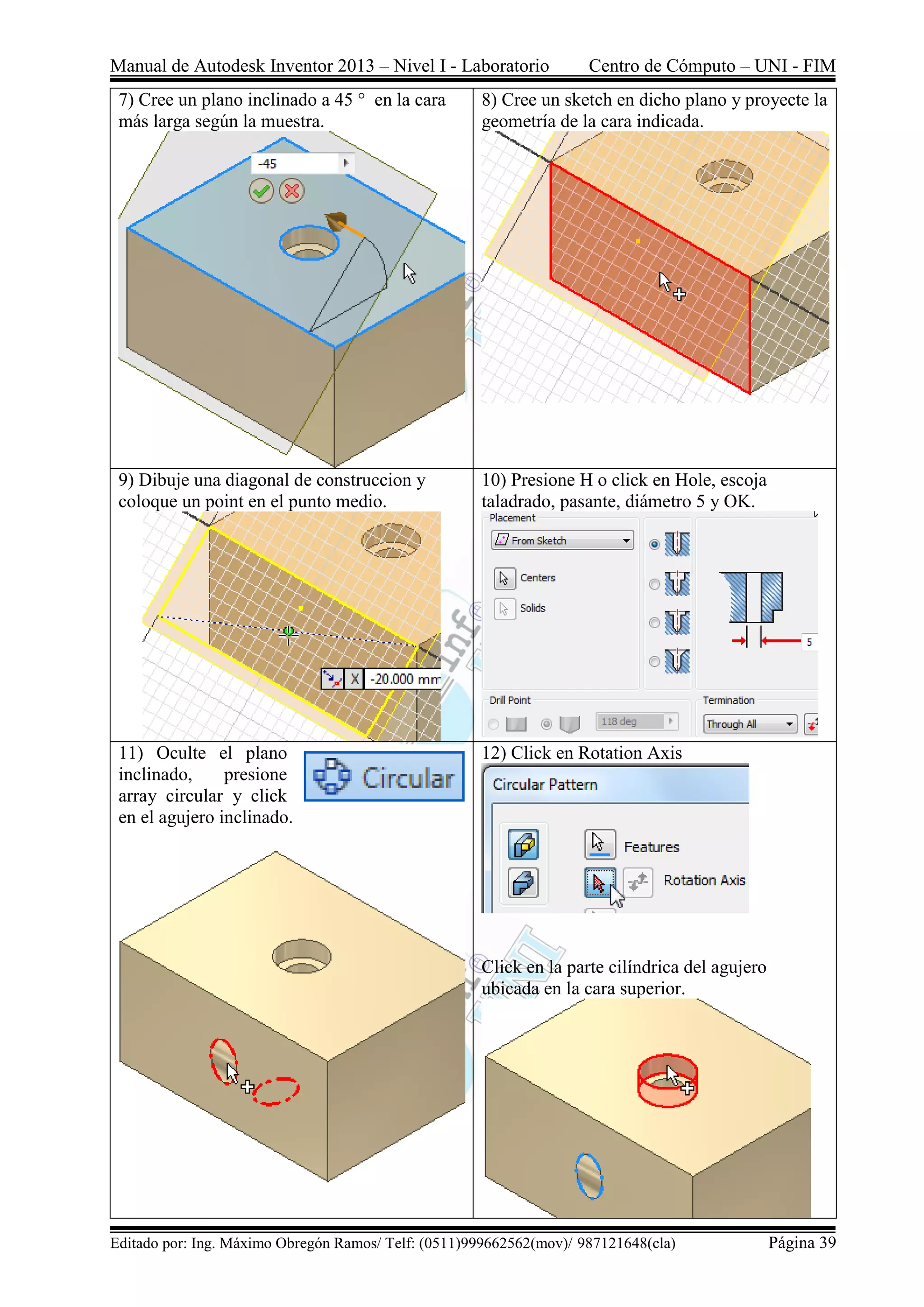 Manual de Autodesk Inventor 2013 – Nivel I - Laboratorio Centro de Cómputo – UNI - FIM
Editado por: Ing. Máximo Obregón Ramos/ Telf: (0511)999662562(mov)/ 987121648(cla) Página 39
7) Cree un plano inclinado a 45 ° en la cara
más larga según la muestra.
8) Cree un sketch en dicho plano y proyecte la
geometría de la cara indicada.
9) Dibuje una diagonal de construccion y
coloque un point en el punto medio.
10) Presione H o click en Hole, escoja
taladrado, pasante, diámetro 5 y OK.
11) Oculte el plano
inclinado, presione
array circular y click
en el agujero inclinado.
12) Click en Rotation Axis
Click en la parte cilíndrica del agujero
ubicada en la cara superior.
 