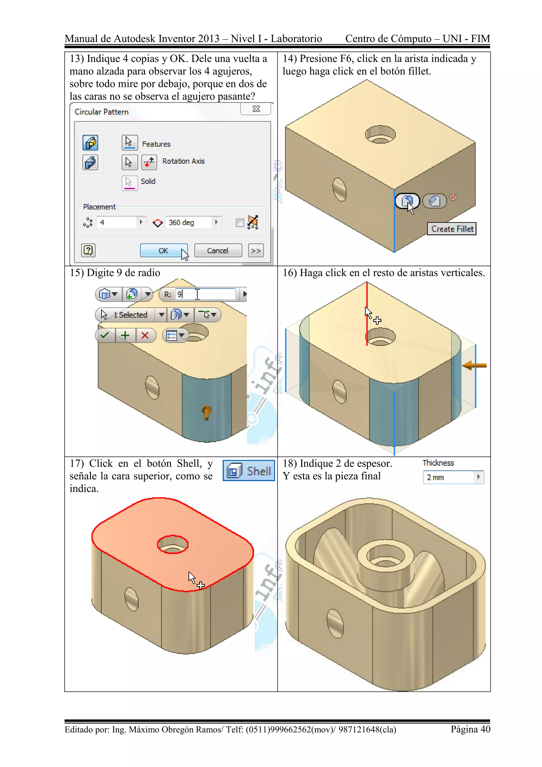 Manual de Autodesk Inventor 2013 – Nivel I - Laboratorio Centro de Cómputo – UNI - FIM
Editado por: Ing. Máximo Obregón Ramos/ Telf: (0511)999662562(mov)/ 987121648(cla) Página 40
13) Indique 4 copias y OK. Dele una vuelta a
mano alzada para observar los 4 agujeros,
sobre todo mire por debajo, porque en dos de
las caras no se observa el agujero pasante?
14) Presione F6, click en la arista indicada y
luego haga click en el botón fillet.
15) Digite 9 de radio 16) Haga click en el resto de aristas verticales.
17) Click en el botón Shell, y
señale la cara superior, como se
indica.
18) Indique 2 de espesor.
Y esta es la pieza final
 