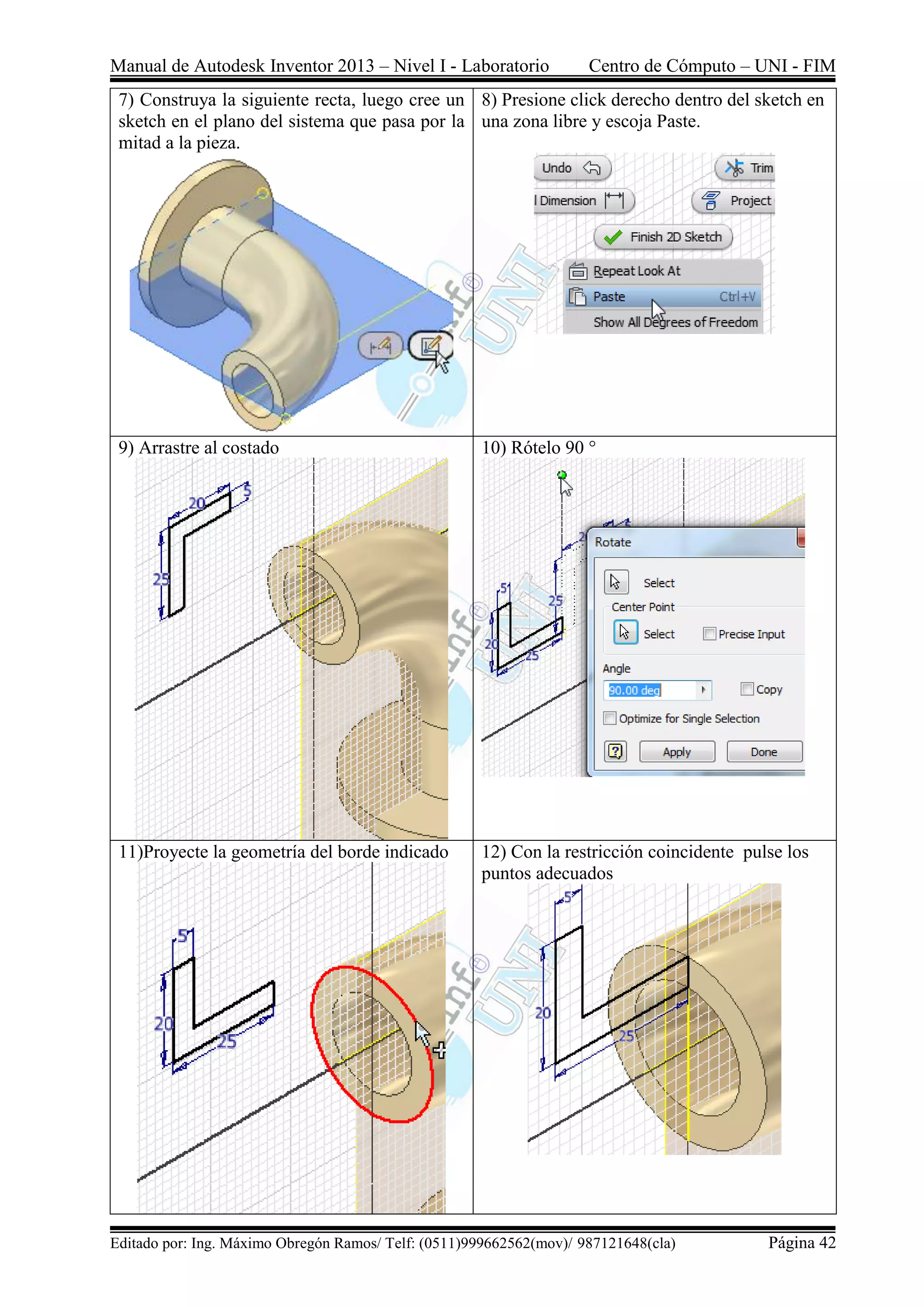 Manual de Autodesk Inventor 2013 – Nivel I - Laboratorio Centro de Cómputo – UNI - FIM
Editado por: Ing. Máximo Obregón Ramos/ Telf: (0511)999662562(mov)/ 987121648(cla) Página 42
7) Construya la siguiente recta, luego cree un
sketch en el plano del sistema que pasa por la
mitad a la pieza.
8) Presione click derecho dentro del sketch en
una zona libre y escoja Paste.
9) Arrastre al costado 10) Rótelo 90 °
11)Proyecte la geometría del borde indicado 12) Con la restricción coincidente pulse los
puntos adecuados
 