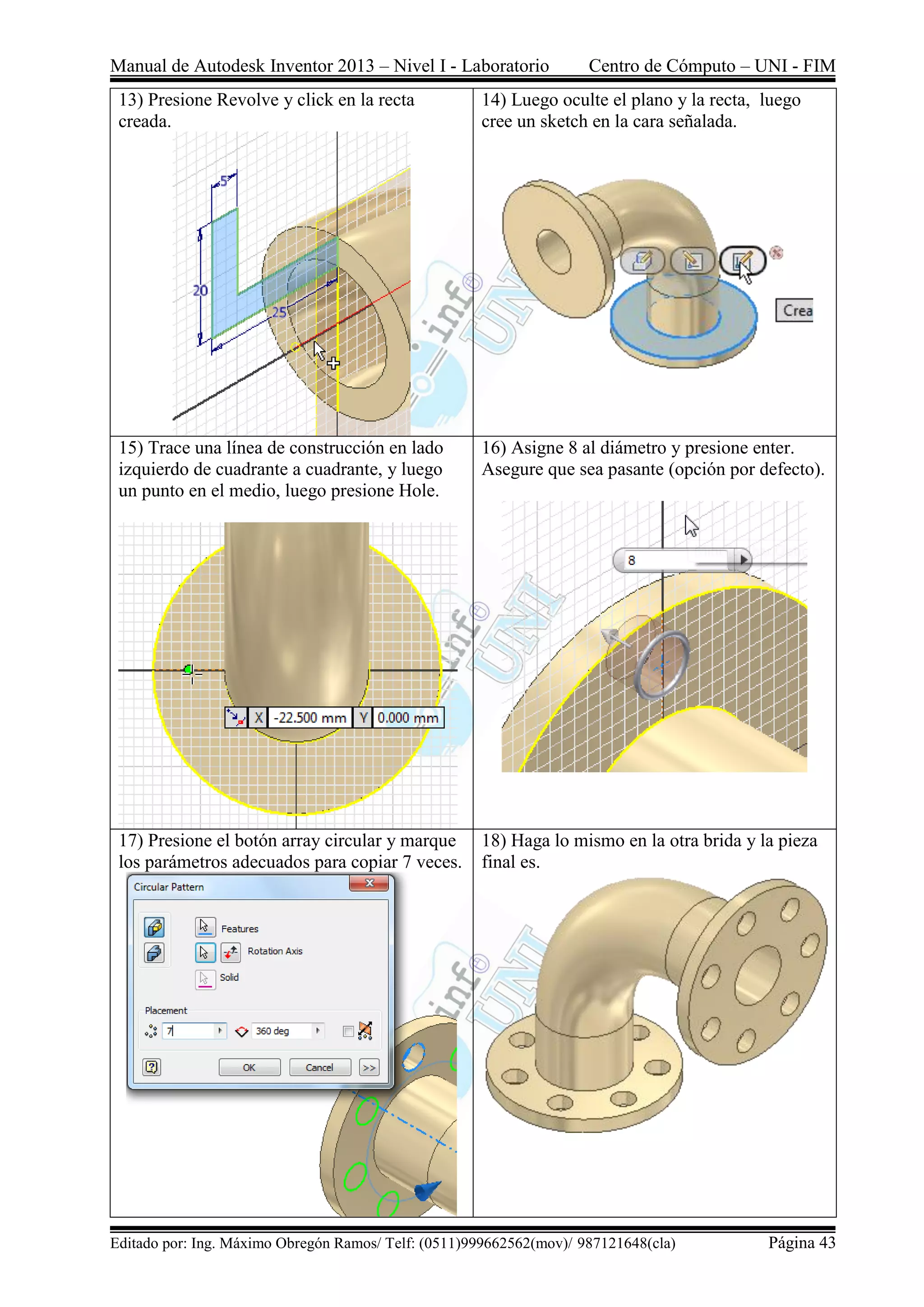 Manual de Autodesk Inventor 2013 – Nivel I - Laboratorio Centro de Cómputo – UNI - FIM
Editado por: Ing. Máximo Obregón Ramos/ Telf: (0511)999662562(mov)/ 987121648(cla) Página 43
13) Presione Revolve y click en la recta
creada.
14) Luego oculte el plano y la recta, luego
cree un sketch en la cara señalada.
15) Trace una línea de construcción en lado
izquierdo de cuadrante a cuadrante, y luego
un punto en el medio, luego presione Hole.
16) Asigne 8 al diámetro y presione enter.
Asegure que sea pasante (opción por defecto).
17) Presione el botón array circular y marque
los parámetros adecuados para copiar 7 veces.
18) Haga lo mismo en la otra brida y la pieza
final es.
 