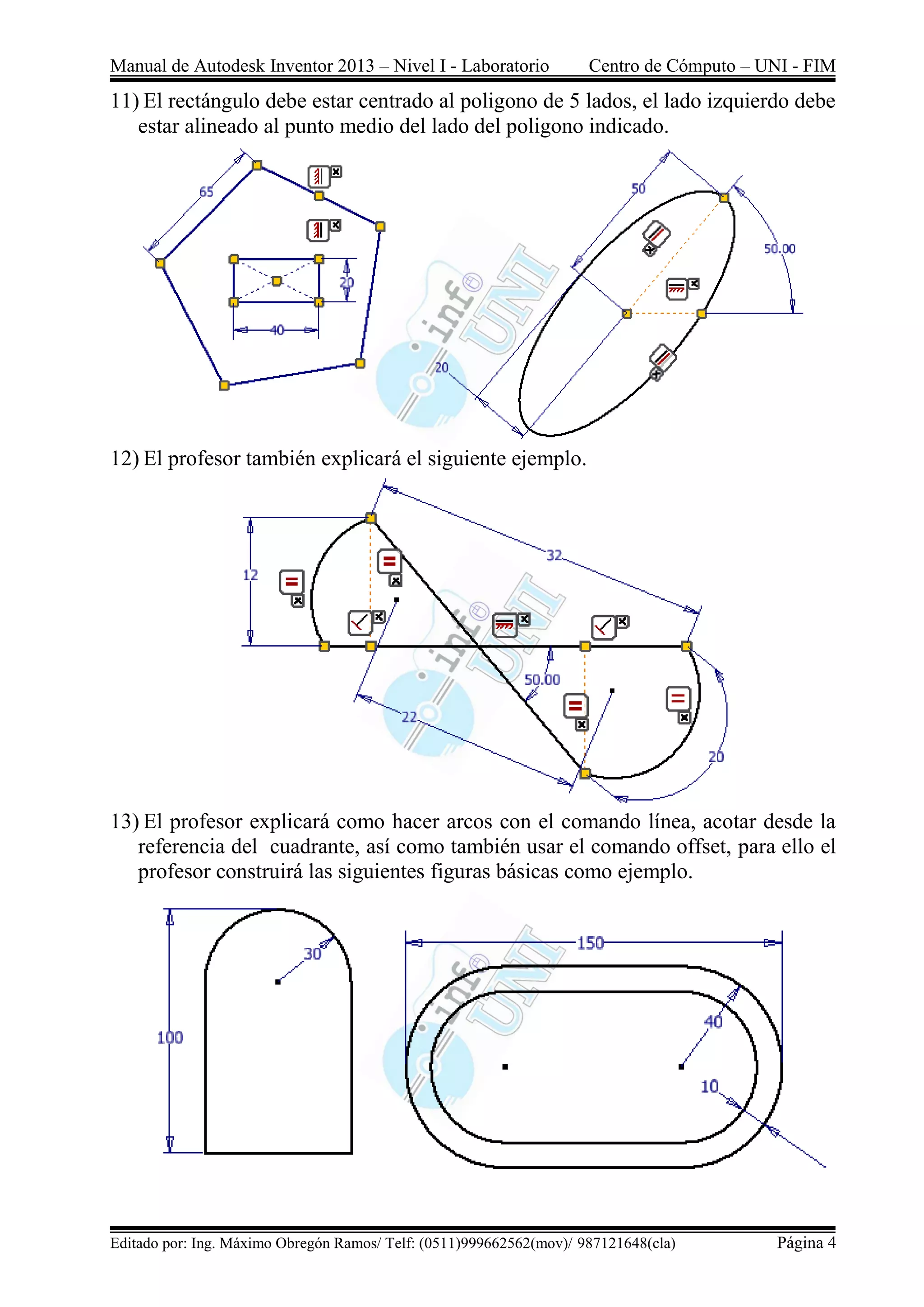 Manual de Autodesk Inventor 2013 – Nivel I - Laboratorio Centro de Cómputo – UNI - FIM
Editado por: Ing. Máximo Obregón Ramos/ Telf: (0511)999662562(mov)/ 987121648(cla) Página 4
11) El rectángulo debe estar centrado al poligono de 5 lados, el lado izquierdo debe
estar alineado al punto medio del lado del poligono indicado.
12) El profesor también explicará el siguiente ejemplo.
13) El profesor explicará como hacer arcos con el comando línea, acotar desde la
referencia del cuadrante, así como también usar el comando offset, para ello el
profesor construirá las siguientes figuras básicas como ejemplo.
 