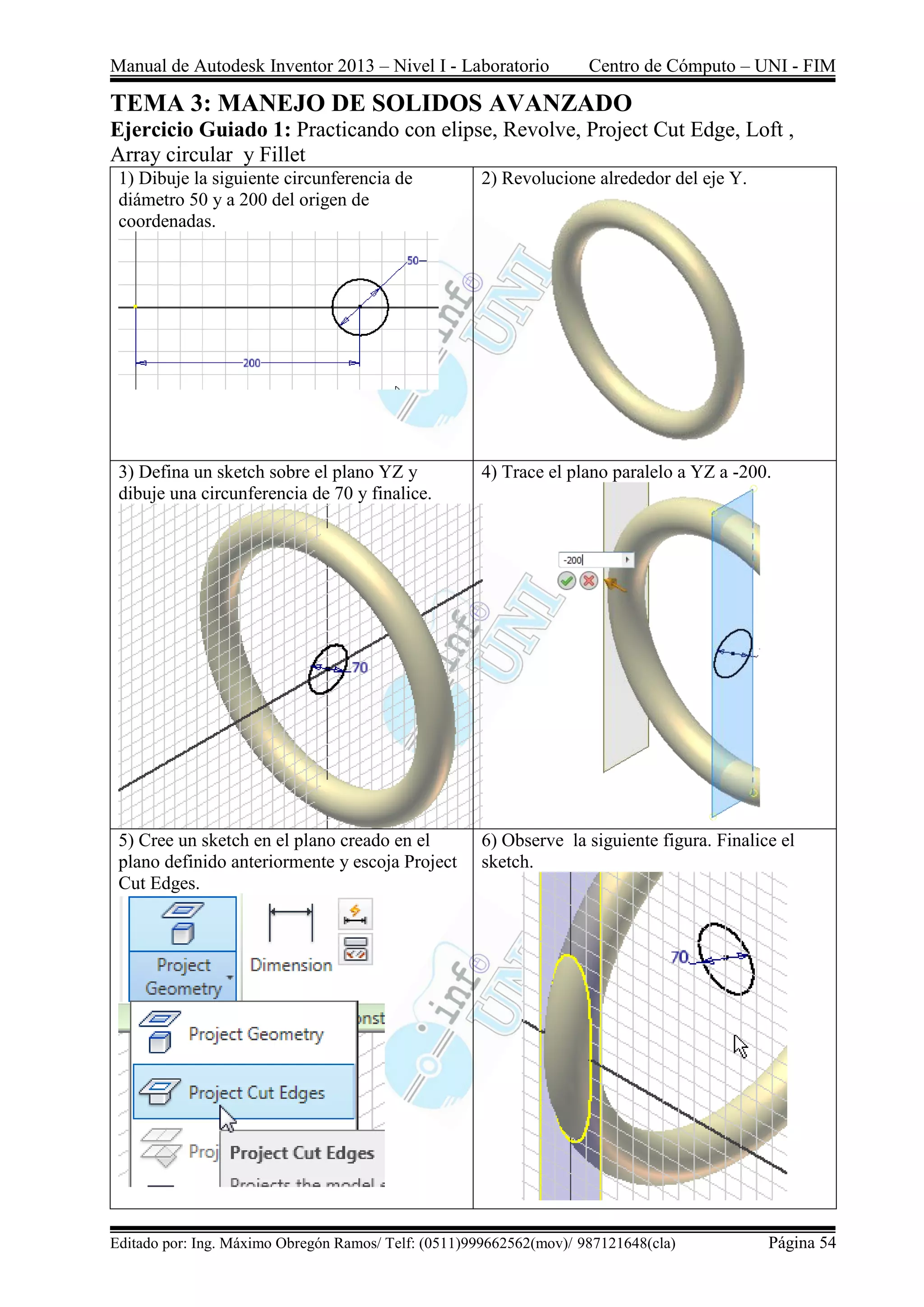 Manual de Autodesk Inventor 2013 – Nivel I - Laboratorio Centro de Cómputo – UNI - FIM
Editado por: Ing. Máximo Obregón Ramos/ Telf: (0511)999662562(mov)/ 987121648(cla) Página 54
TEMA 3: MANEJO DE SOLIDOS AVANZADO
Ejercicio Guiado 1: Practicando con elipse, Revolve, Project Cut Edge, Loft ,
Array circular y Fillet
1) Dibuje la siguiente circunferencia de
diámetro 50 y a 200 del origen de
coordenadas.
2) Revolucione alrededor del eje Y.
3) Defina un sketch sobre el plano YZ y
dibuje una circunferencia de 70 y finalice.
4) Trace el plano paralelo a YZ a -200.
5) Cree un sketch en el plano creado en el
plano definido anteriormente y escoja Project
Cut Edges.
6) Observe la siguiente figura. Finalice el
sketch.
 