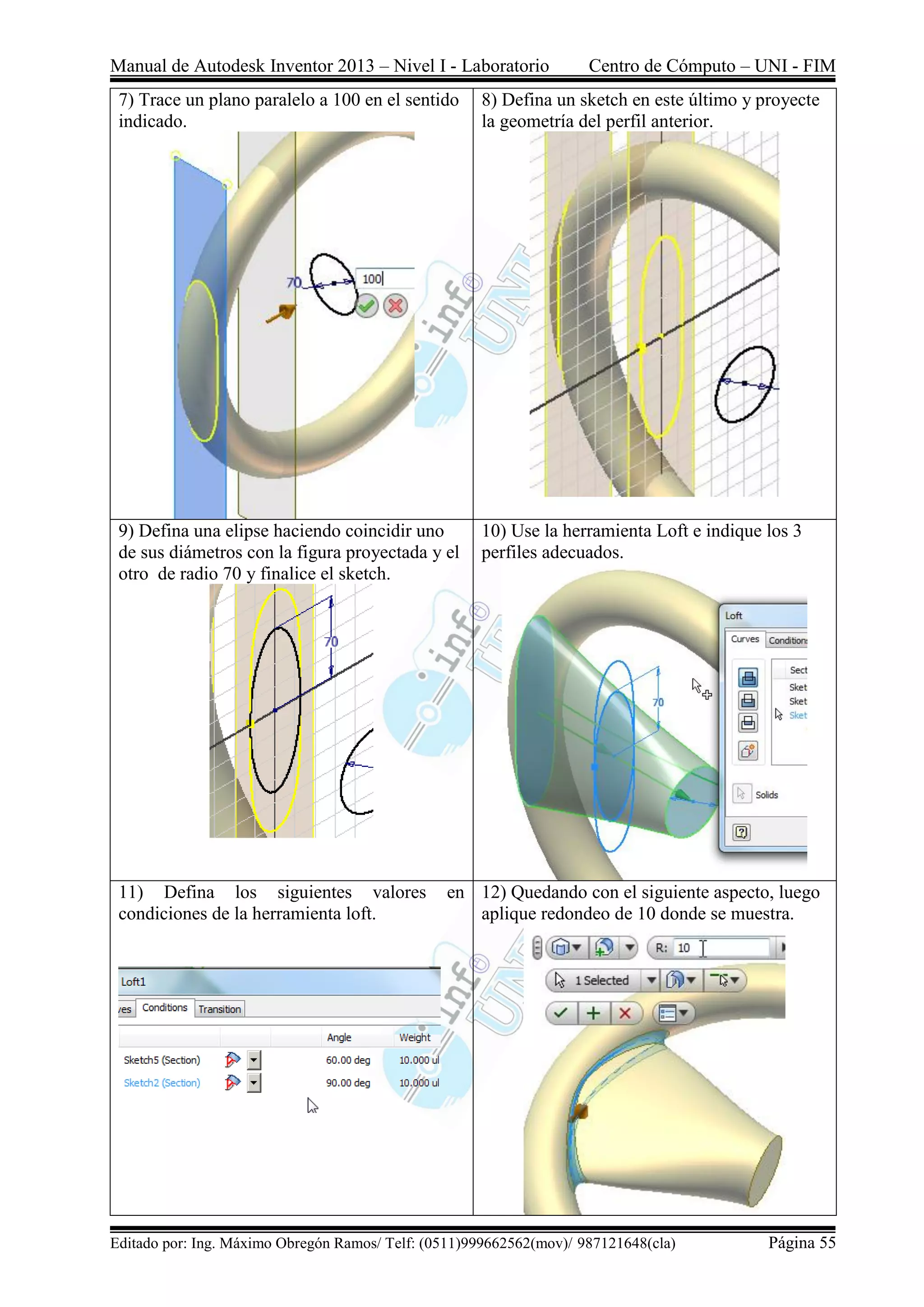 Manual de Autodesk Inventor 2013 – Nivel I - Laboratorio Centro de Cómputo – UNI - FIM
Editado por: Ing. Máximo Obregón Ramos/ Telf: (0511)999662562(mov)/ 987121648(cla) Página 55
7) Trace un plano paralelo a 100 en el sentido
indicado.
8) Defina un sketch en este último y proyecte
la geometría del perfil anterior.
9) Defina una elipse haciendo coincidir uno
de sus diámetros con la figura proyectada y el
otro de radio 70 y finalice el sketch.
10) Use la herramienta Loft e indique los 3
perfiles adecuados.
11) Defina los siguientes valores en
condiciones de la herramienta loft.
12) Quedando con el siguiente aspecto, luego
aplique redondeo de 10 donde se muestra.
 