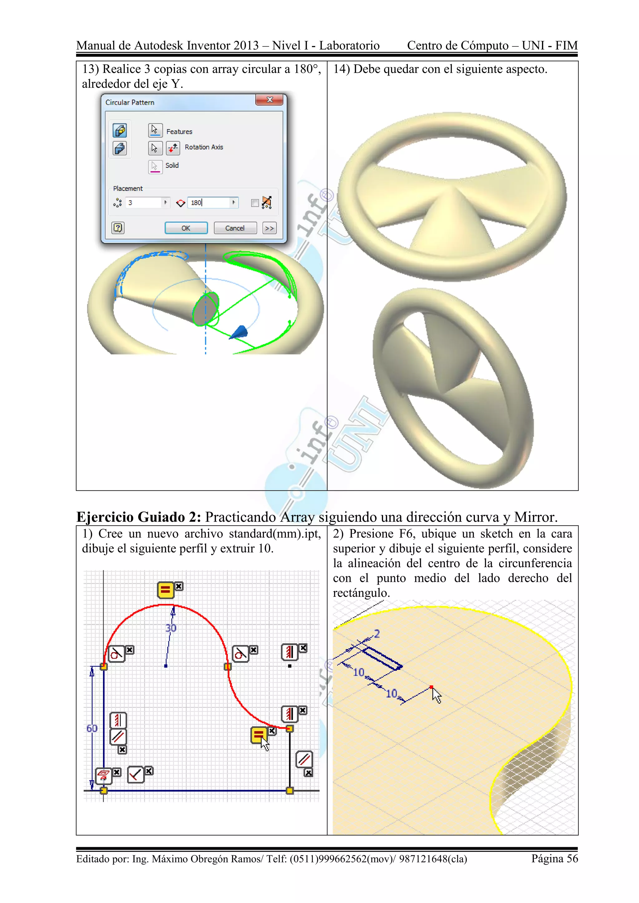 Manual de Autodesk Inventor 2013 – Nivel I - Laboratorio Centro de Cómputo – UNI - FIM
Editado por: Ing. Máximo Obregón Ramos/ Telf: (0511)999662562(mov)/ 987121648(cla) Página 56
13) Realice 3 copias con array circular a 180°,
alrededor del eje Y.
14) Debe quedar con el siguiente aspecto.
Ejercicio Guiado 2: Practicando Array siguiendo una dirección curva y Mirror.
1) Cree un nuevo archivo standard(mm).ipt,
dibuje el siguiente perfil y extruir 10.
2) Presione F6, ubique un sketch en la cara
superior y dibuje el siguiente perfil, considere
la alineación del centro de la circunferencia
con el punto medio del lado derecho del
rectángulo.
 