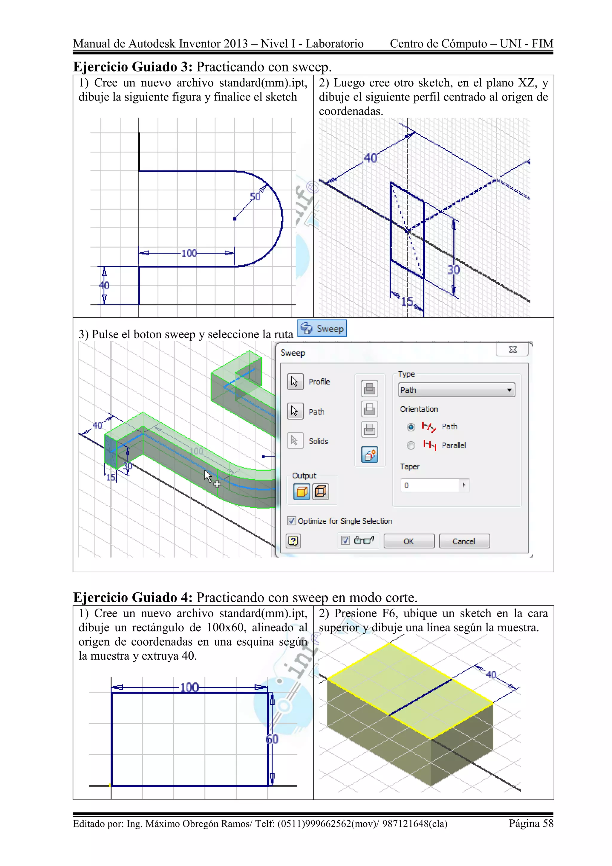Manual de Autodesk Inventor 2013 – Nivel I - Laboratorio Centro de Cómputo – UNI - FIM
Editado por: Ing. Máximo Obregón Ramos/ Telf: (0511)999662562(mov)/ 987121648(cla) Página 58
Ejercicio Guiado 3: Practicando con sweep.
1) Cree un nuevo archivo standard(mm).ipt,
dibuje la siguiente figura y finalice el sketch
2) Luego cree otro sketch, en el plano XZ, y
dibuje el siguiente perfil centrado al origen de
coordenadas.
3) Pulse el boton sweep y seleccione la ruta
Ejercicio Guiado 4: Practicando con sweep en modo corte.
1) Cree un nuevo archivo standard(mm).ipt,
dibuje un rectángulo de 100x60, alineado al
origen de coordenadas en una esquina según
la muestra y extruya 40.
2) Presione F6, ubique un sketch en la cara
superior y dibuje una línea según la muestra.
 