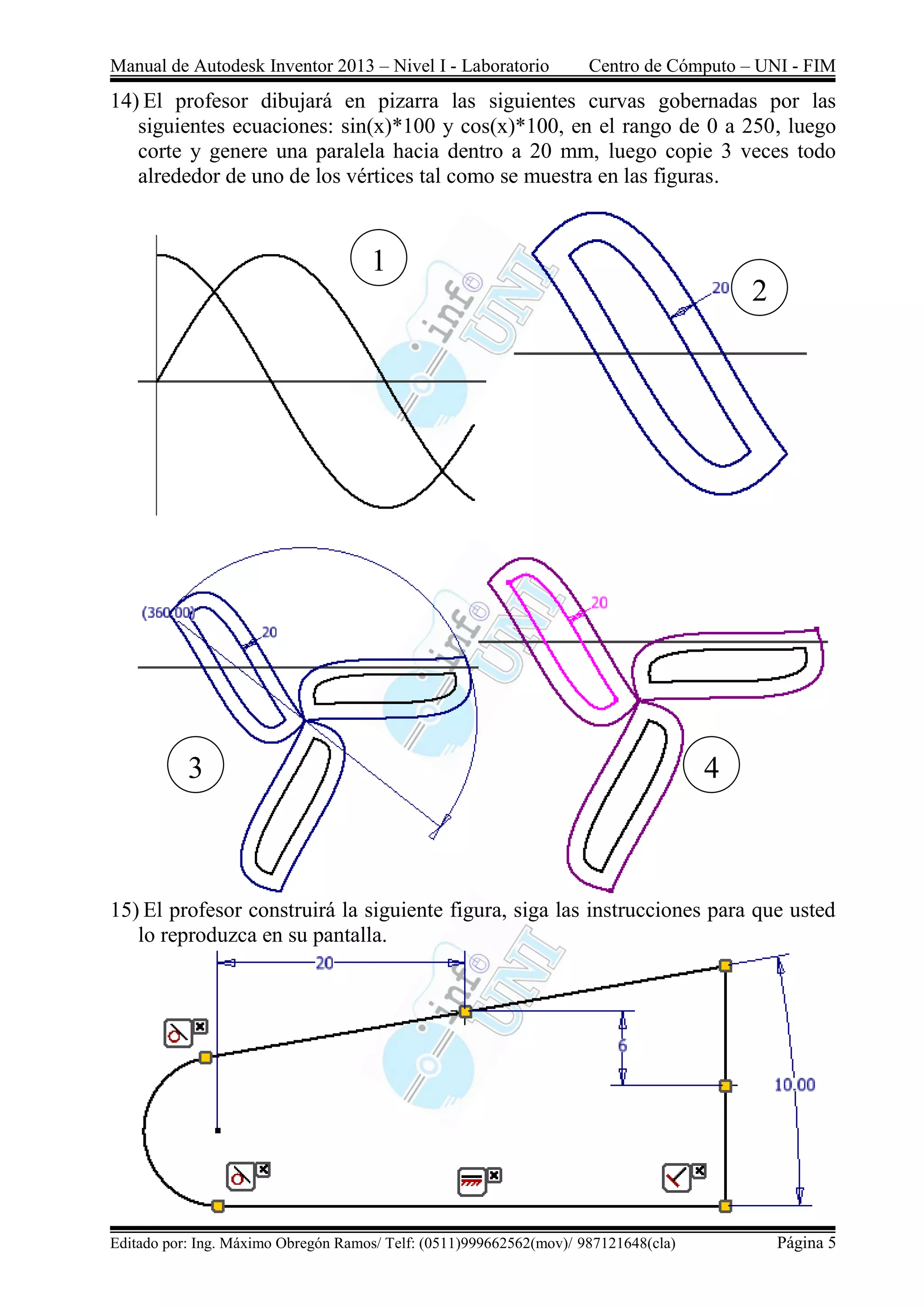 Manual de Autodesk Inventor 2013 – Nivel I - Laboratorio Centro de Cómputo – UNI - FIM
Editado por: Ing. Máximo Obregón Ramos/ Telf: (0511)999662562(mov)/ 987121648(cla) Página 5
14) El profesor dibujará en pizarra las siguientes curvas gobernadas por las
siguientes ecuaciones: sin(x)*100 y cos(x)*100, en el rango de 0 a 250, luego
corte y genere una paralela hacia dentro a 20 mm, luego copie 3 veces todo
alrededor de uno de los vértices tal como se muestra en las figuras.
15) El profesor construirá la siguiente figura, siga las instrucciones para que usted
lo reproduzca en su pantalla.
1
2
43
 