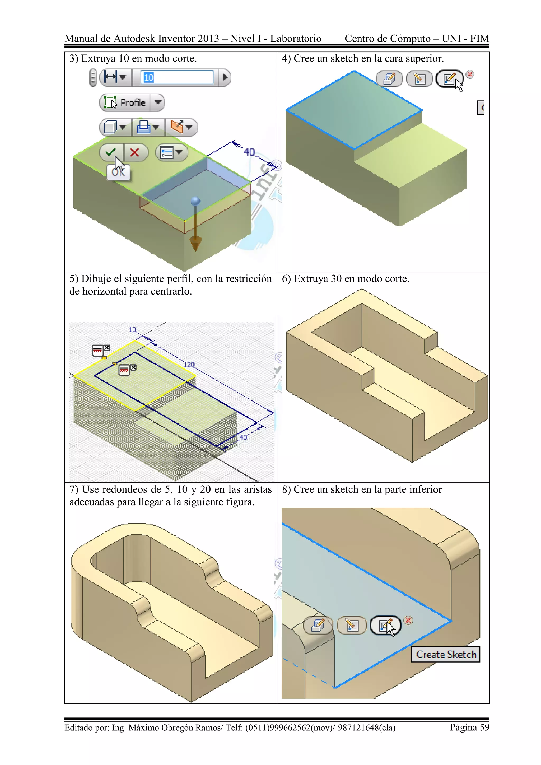Manual de Autodesk Inventor 2013 – Nivel I - Laboratorio Centro de Cómputo – UNI - FIM
Editado por: Ing. Máximo Obregón Ramos/ Telf: (0511)999662562(mov)/ 987121648(cla) Página 59
3) Extruya 10 en modo corte. 4) Cree un sketch en la cara superior.
5) Dibuje el siguiente perfil, con la restricción
de horizontal para centrarlo.
6) Extruya 30 en modo corte.
7) Use redondeos de 5, 10 y 20 en las aristas
adecuadas para llegar a la siguiente figura.
8) Cree un sketch en la parte inferior
 