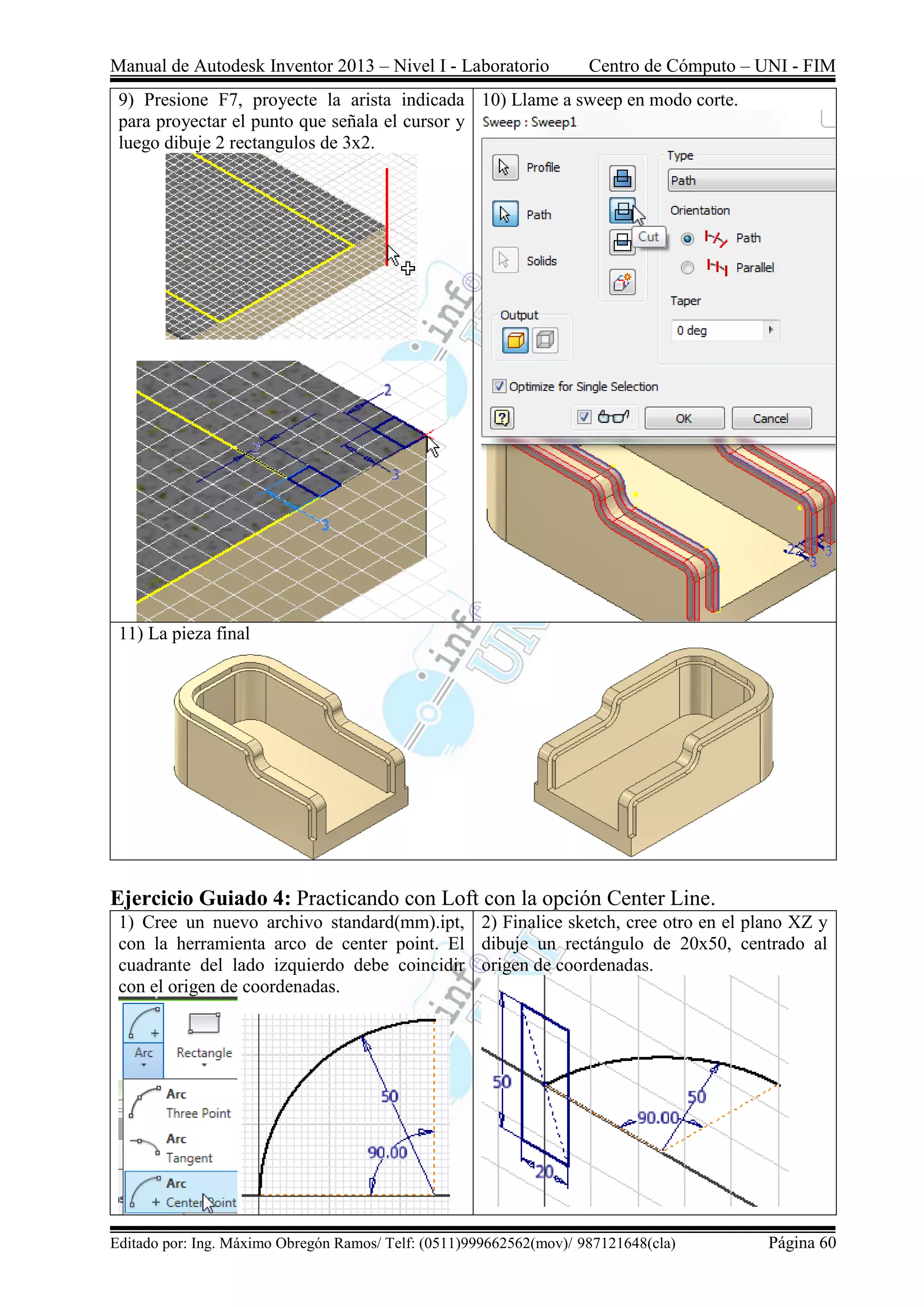 Manual de Autodesk Inventor 2013 – Nivel I - Laboratorio Centro de Cómputo – UNI - FIM
Editado por: Ing. Máximo Obregón Ramos/ Telf: (0511)999662562(mov)/ 987121648(cla) Página 60
9) Presione F7, proyecte la arista indicada
para proyectar el punto que señala el cursor y
luego dibuje 2 rectangulos de 3x2.
10) Llame a sweep en modo corte.
11) La pieza final
Ejercicio Guiado 4: Practicando con Loft con la opción Center Line.
1) Cree un nuevo archivo standard(mm).ipt,
con la herramienta arco de center point. El
cuadrante del lado izquierdo debe coincidir
con el origen de coordenadas.
2) Finalice sketch, cree otro en el plano XZ y
dibuje un rectángulo de 20x50, centrado al
origen de coordenadas.
 