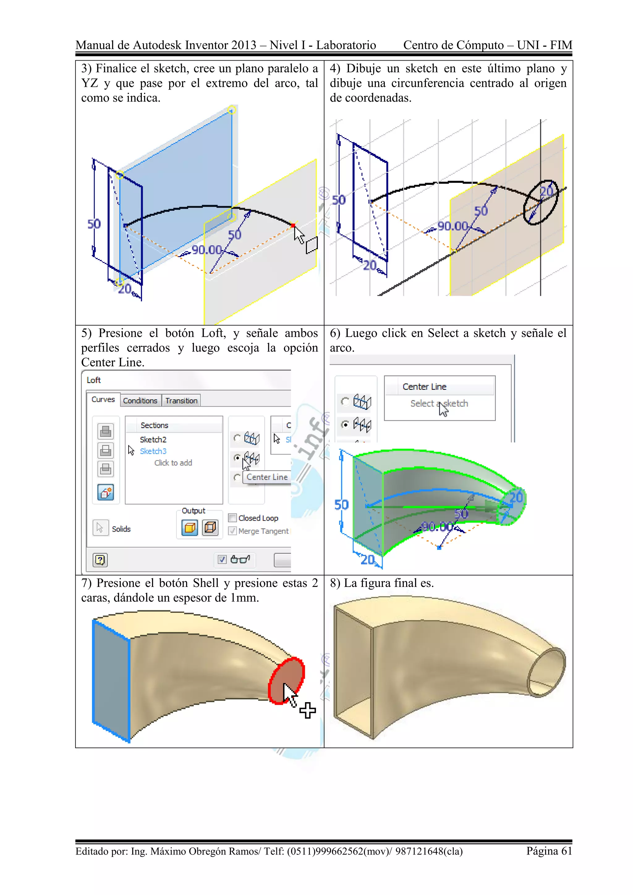 Manual de Autodesk Inventor 2013 – Nivel I - Laboratorio Centro de Cómputo – UNI - FIM
Editado por: Ing. Máximo Obregón Ramos/ Telf: (0511)999662562(mov)/ 987121648(cla) Página 61
3) Finalice el sketch, cree un plano paralelo a
YZ y que pase por el extremo del arco, tal
como se indica.
4) Dibuje un sketch en este último plano y
dibuje una circunferencia centrado al origen
de coordenadas.
5) Presione el botón Loft, y señale ambos
perfiles cerrados y luego escoja la opción
Center Line.
6) Luego click en Select a sketch y señale el
arco.
7) Presione el botón Shell y presione estas 2
caras, dándole un espesor de 1mm.
8) La figura final es.
 