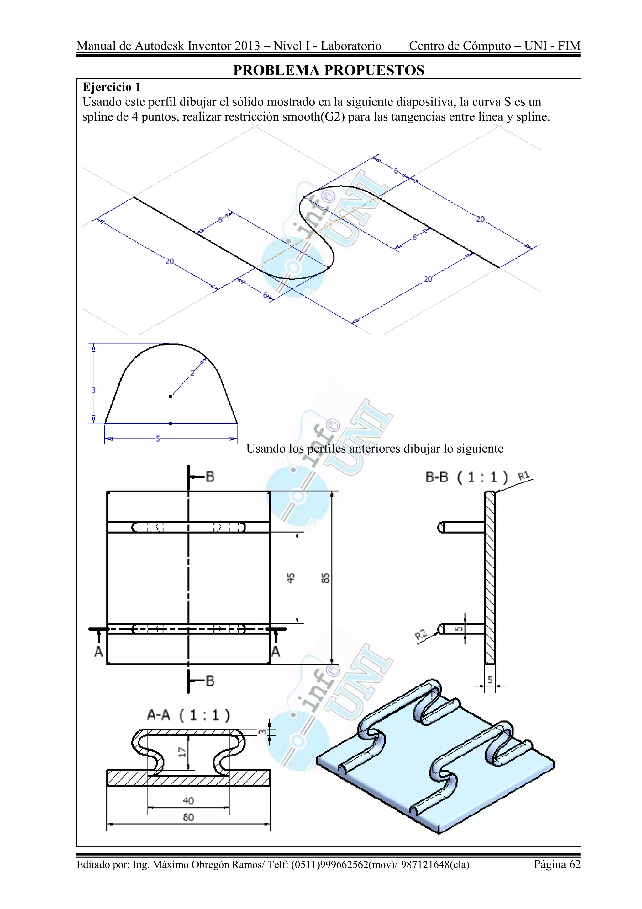 Manual de Autodesk Inventor 2013 – Nivel I - Laboratorio Centro de Cómputo – UNI - FIM
Editado por: Ing. Máximo Obregón Ramos/ Telf: (0511)999662562(mov)/ 987121648(cla) Página 62
PROBLEMA PROPUESTOS
Ejercicio 1
Usando este perfil dibujar el sólido mostrado en la siguiente diapositiva, la curva S es un
spline de 4 puntos, realizar restricción smooth(G2) para las tangencias entre línea y spline.
Usando los perfiles anteriores dibujar lo siguiente
 