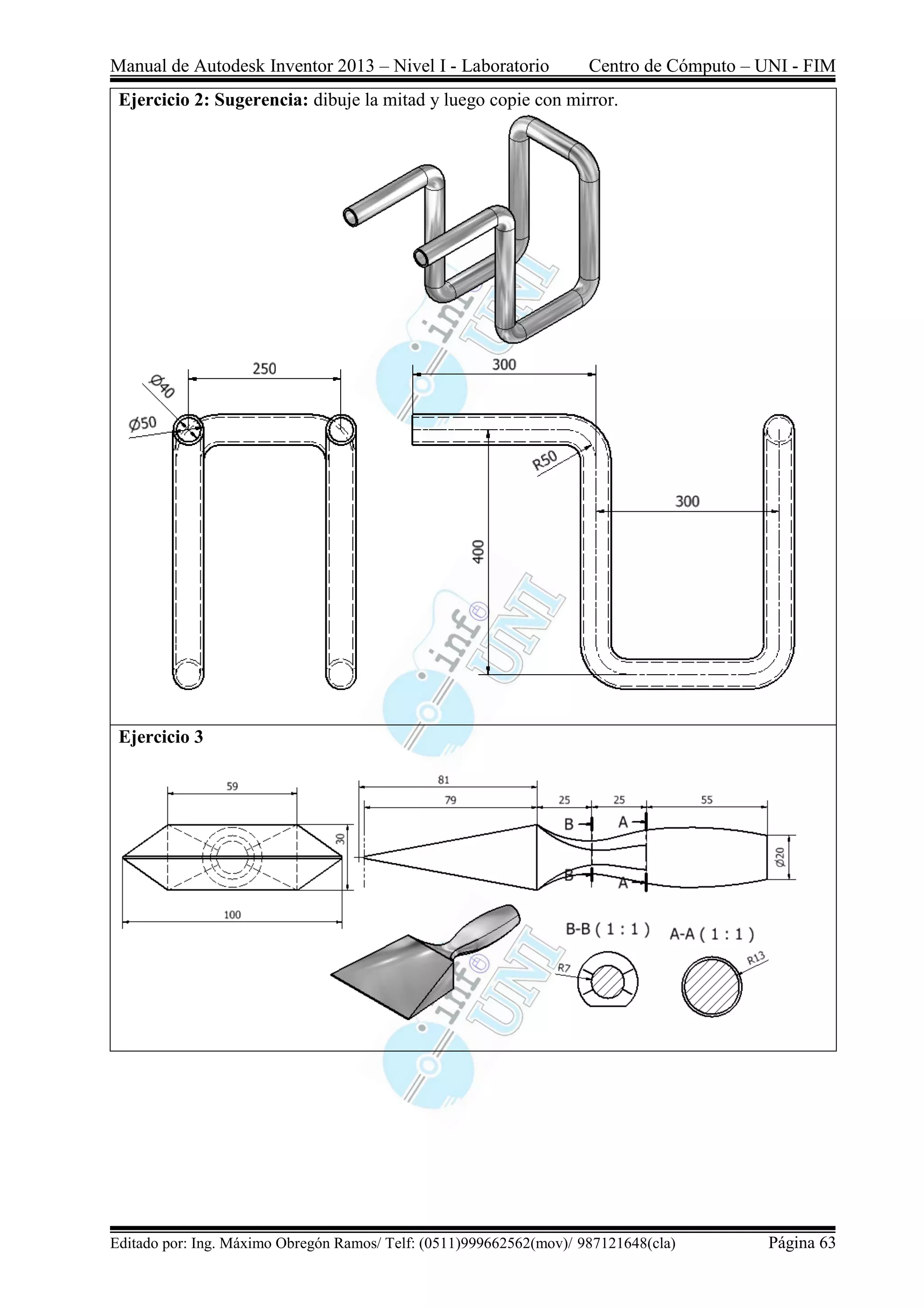 Manual de Autodesk Inventor 2013 – Nivel I - Laboratorio Centro de Cómputo – UNI - FIM
Editado por: Ing. Máximo Obregón Ramos/ Telf: (0511)999662562(mov)/ 987121648(cla) Página 63
Ejercicio 2: Sugerencia: dibuje la mitad y luego copie con mirror.
Ejercicio 3
 