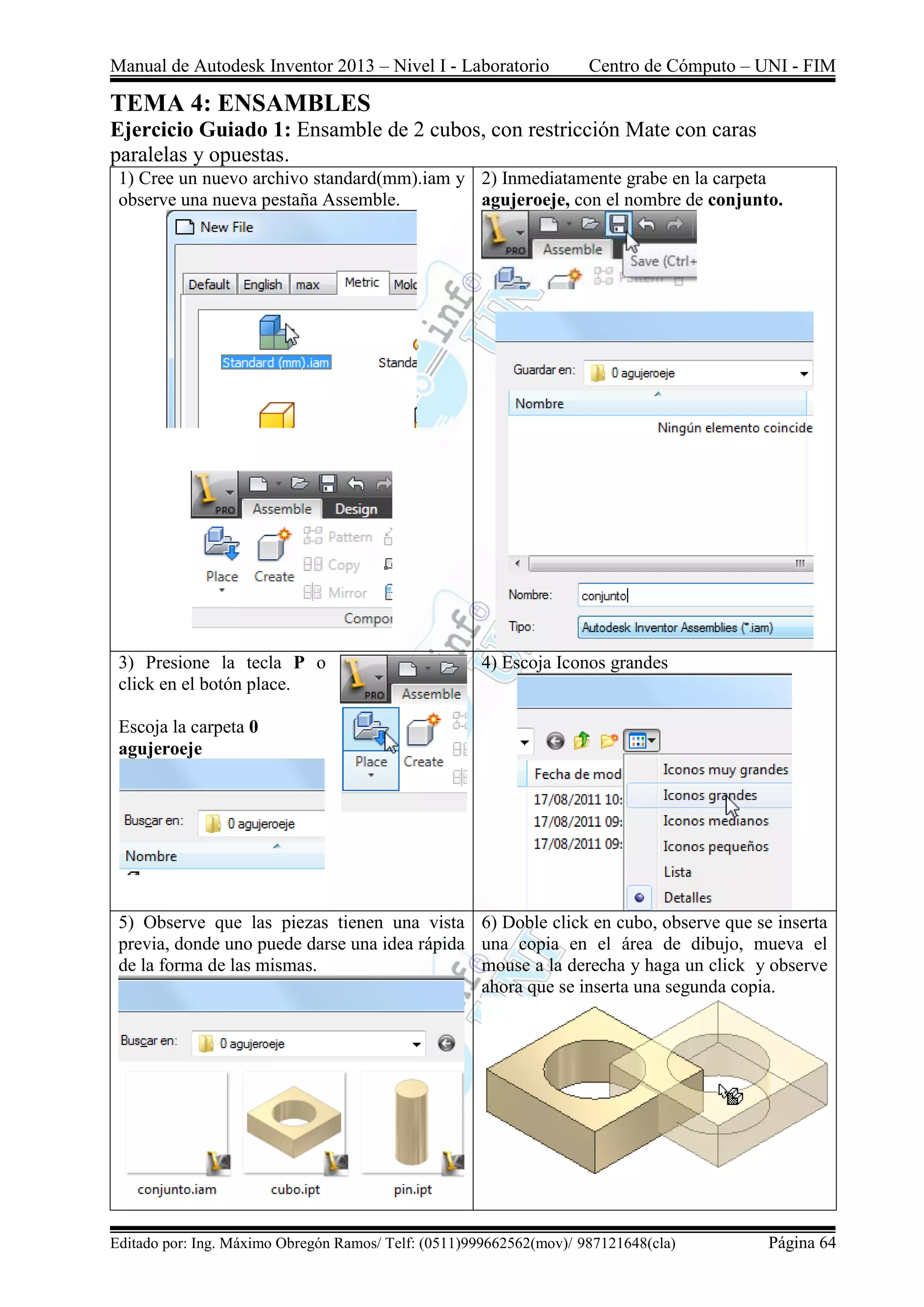Manual de Autodesk Inventor 2013 – Nivel I - Laboratorio Centro de Cómputo – UNI - FIM
Editado por: Ing. Máximo Obregón Ramos/ Telf: (0511)999662562(mov)/ 987121648(cla) Página 64
TEMA 4: ENSAMBLES
Ejercicio Guiado 1: Ensamble de 2 cubos, con restricción Mate con caras
paralelas y opuestas.
1) Cree un nuevo archivo standard(mm).iam y
observe una nueva pestaña Assemble.
2) Inmediatamente grabe en la carpeta
agujeroeje, con el nombre de conjunto.
3) Presione la tecla P o
click en el botón place.
Escoja la carpeta 0
agujeroeje
4) Escoja Iconos grandes
5) Observe que las piezas tienen una vista
previa, donde uno puede darse una idea rápida
de la forma de las mismas.
6) Doble click en cubo, observe que se inserta
una copia en el área de dibujo, mueva el
mouse a la derecha y haga un click y observe
ahora que se inserta una segunda copia.
 