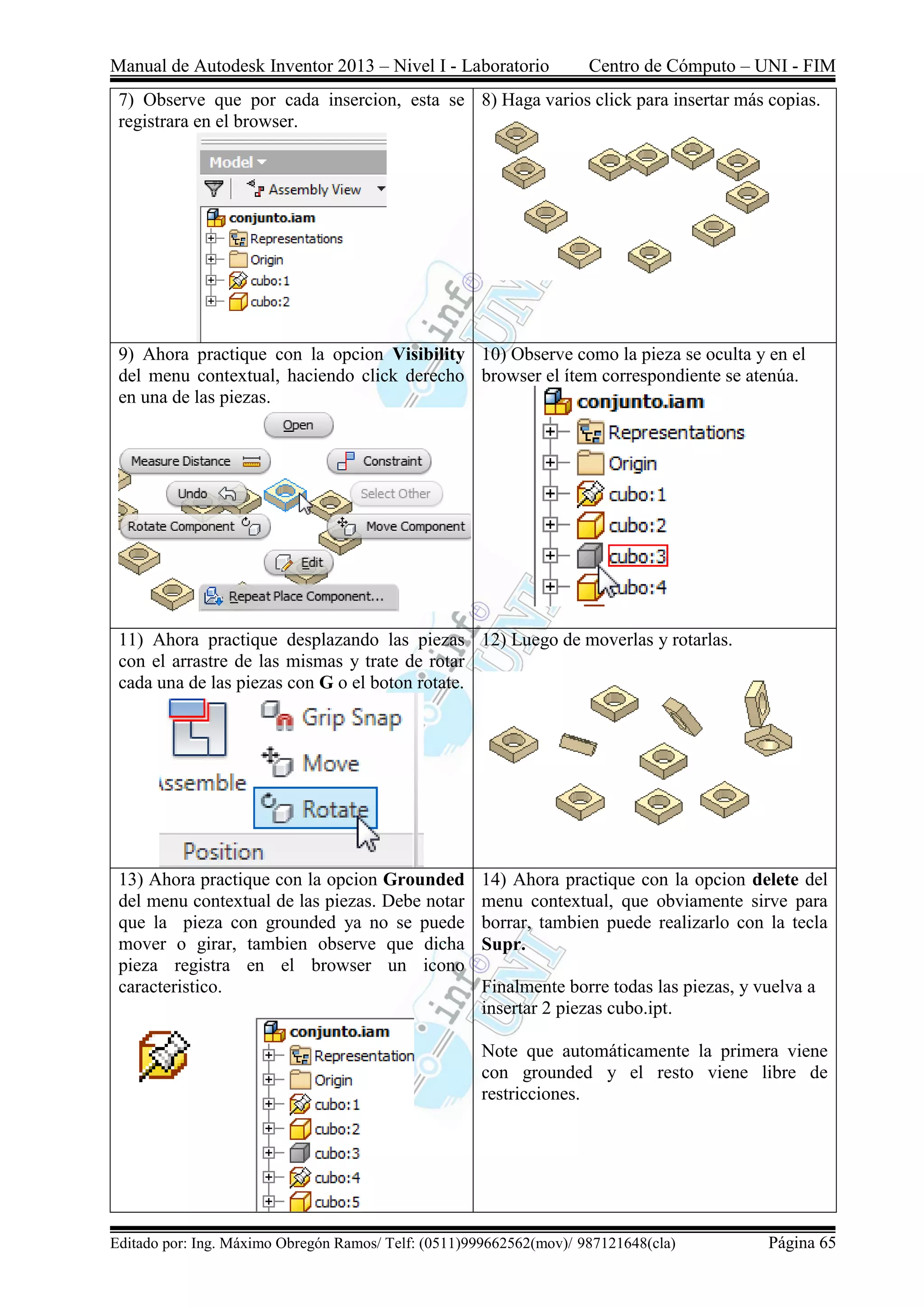 Manual de Autodesk Inventor 2013 – Nivel I - Laboratorio Centro de Cómputo – UNI - FIM
Editado por: Ing. Máximo Obregón Ramos/ Telf: (0511)999662562(mov)/ 987121648(cla) Página 65
7) Observe que por cada insercion, esta se
registrara en el browser.
8) Haga varios click para insertar más copias.
9) Ahora practique con la opcion Visibility
del menu contextual, haciendo click derecho
en una de las piezas.
10) Observe como la pieza se oculta y en el
browser el ítem correspondiente se atenúa.
11) Ahora practique desplazando las piezas
con el arrastre de las mismas y trate de rotar
cada una de las piezas con G o el boton rotate.
12) Luego de moverlas y rotarlas.
13) Ahora practique con la opcion Grounded
del menu contextual de las piezas. Debe notar
que la pieza con grounded ya no se puede
mover o girar, tambien observe que dicha
pieza registra en el browser un icono
caracteristico.
14) Ahora practique con la opcion delete del
menu contextual, que obviamente sirve para
borrar, tambien puede realizarlo con la tecla
Supr.
Finalmente borre todas las piezas, y vuelva a
insertar 2 piezas cubo.ipt.
Note que automáticamente la primera viene
con grounded y el resto viene libre de
restricciones.
 