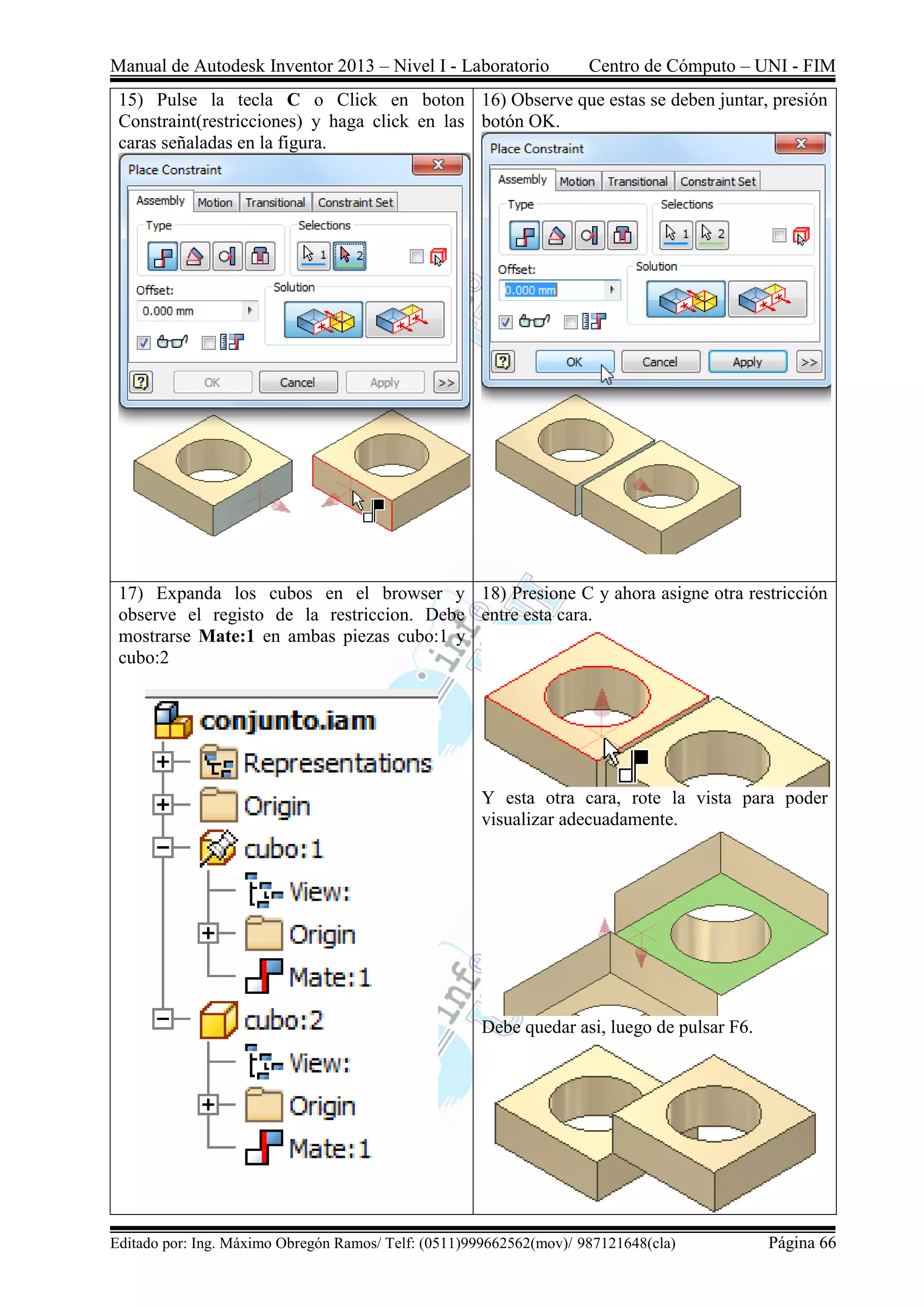 Manual de Autodesk Inventor 2013 – Nivel I - Laboratorio Centro de Cómputo – UNI - FIM
Editado por: Ing. Máximo Obregón Ramos/ Telf: (0511)999662562(mov)/ 987121648(cla) Página 66
15) Pulse la tecla C o Click en boton
Constraint(restricciones) y haga click en las
caras señaladas en la figura.
16) Observe que estas se deben juntar, presión
botón OK.
17) Expanda los cubos en el browser y
observe el registo de la restriccion. Debe
mostrarse Mate:1 en ambas piezas cubo:1 y
cubo:2
18) Presione C y ahora asigne otra restricción
entre esta cara.
Y esta otra cara, rote la vista para poder
visualizar adecuadamente.
Debe quedar asi, luego de pulsar F6.
 