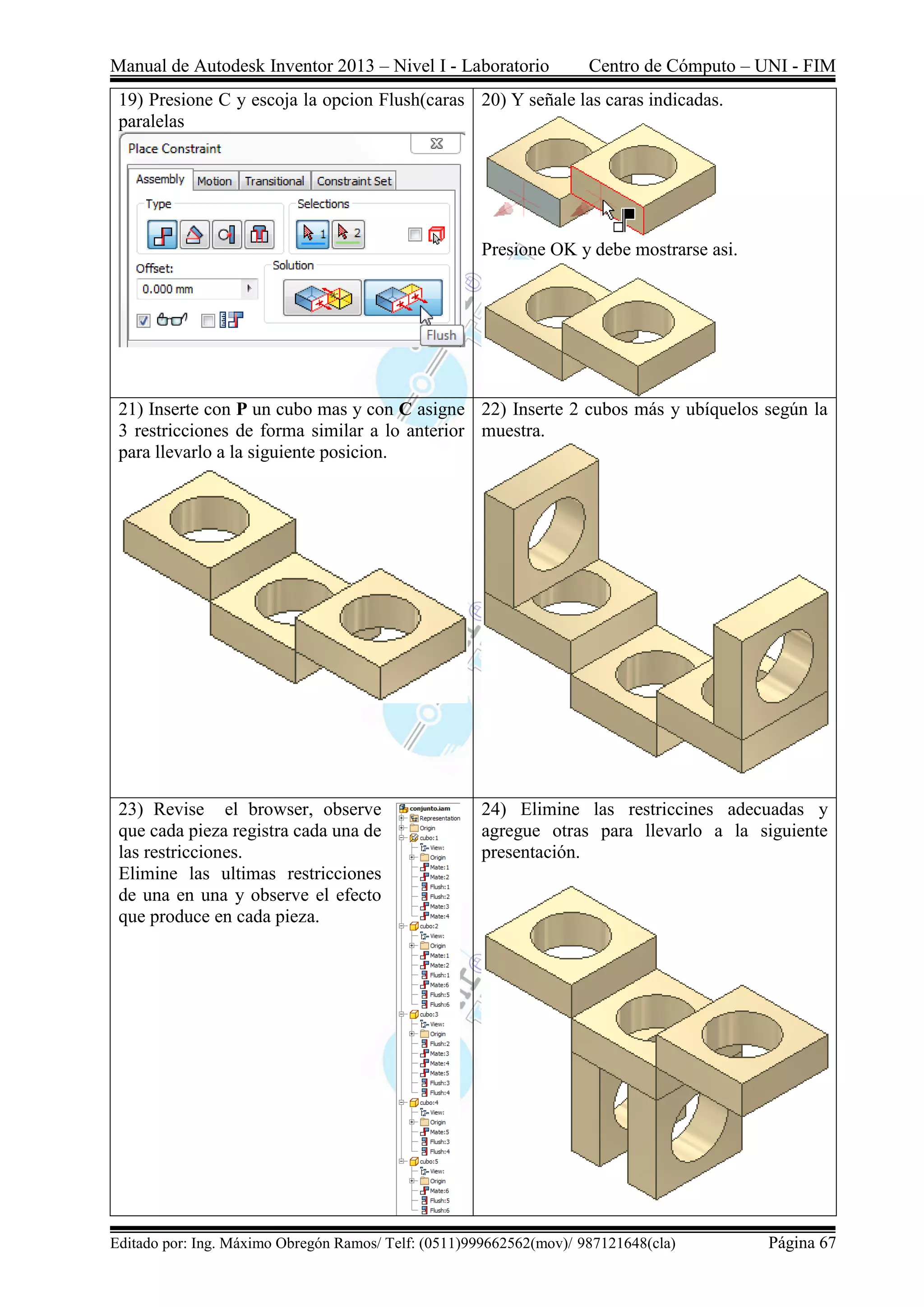 Manual de Autodesk Inventor 2013 – Nivel I - Laboratorio Centro de Cómputo – UNI - FIM
Editado por: Ing. Máximo Obregón Ramos/ Telf: (0511)999662562(mov)/ 987121648(cla) Página 67
19) Presione C y escoja la opcion Flush(caras
paralelas
20) Y señale las caras indicadas.
Presione OK y debe mostrarse asi.
21) Inserte con P un cubo mas y con C asigne
3 restricciones de forma similar a lo anterior
para llevarlo a la siguiente posicion.
22) Inserte 2 cubos más y ubíquelos según la
muestra.
23) Revise el browser, observe
que cada pieza registra cada una de
las restricciones.
Elimine las ultimas restricciones
de una en una y observe el efecto
que produce en cada pieza.
24) Elimine las restriccines adecuadas y
agregue otras para llevarlo a la siguiente
presentación.
 