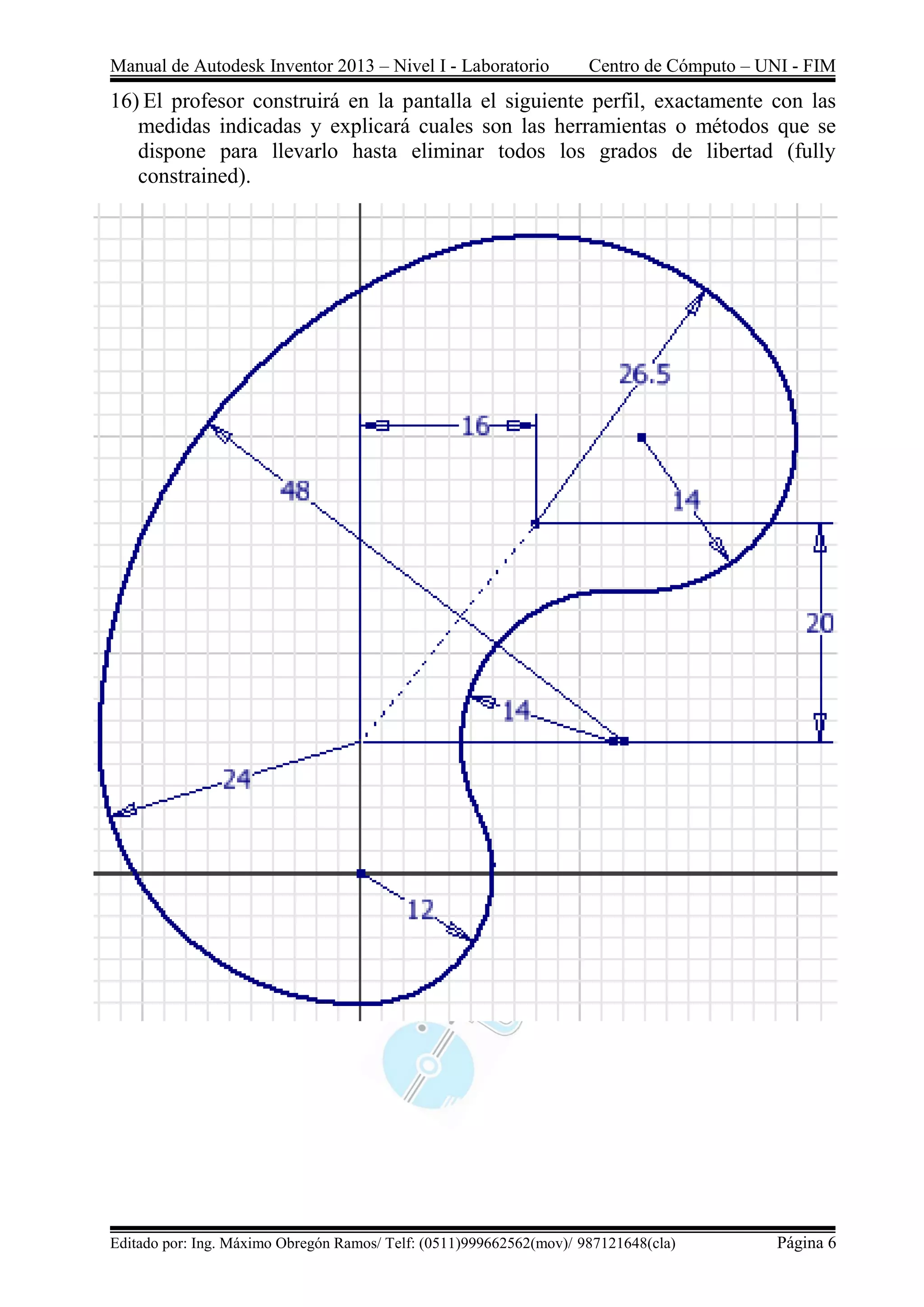 Manual de Autodesk Inventor 2013 – Nivel I - Laboratorio Centro de Cómputo – UNI - FIM
Editado por: Ing. Máximo Obregón Ramos/ Telf: (0511)999662562(mov)/ 987121648(cla) Página 6
16) El profesor construirá en la pantalla el siguiente perfil, exactamente con las
medidas indicadas y explicará cuales son las herramientas o métodos que se
dispone para llevarlo hasta eliminar todos los grados de libertad (fully
constrained).
 